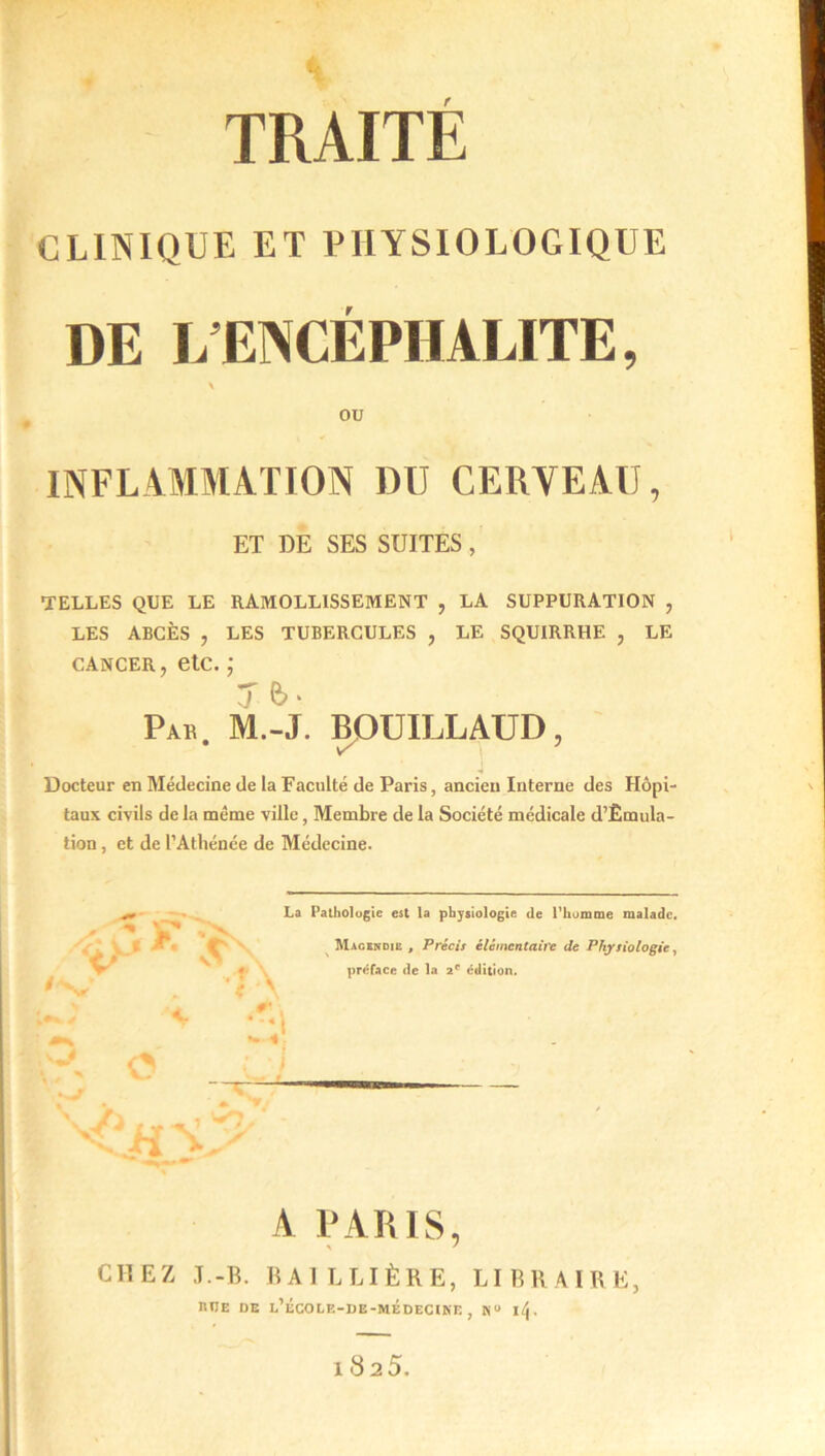 * TRAITÉ CLINIQUE ET PHYSIOLOGIQUE DE L ENCÉPHALITE, ou INFLAMMATION DU CERVEAU, ET DE SES SUITES, TELLES QUE LE RAMOLLISSEMENT , LA SUPPURATION , LES ABCÈS , LES TUBERCULES , LE SQUIRRHE , LE cancer, etc. ; 7 b • Par. M.-J. BOUILLAUD, Docteur en Médecine de la Faculté de Paris, ancien Interne des Hôpi- taux civils de la même ville, Membre de la Société médicale d’Êmula- tion, et de l’Athénée de Médecine. - V* j JP. (h La Pathologie est la physiologie de l'homme malade, Magendie , Précis élémentaire de Physiologie, préface de la 2e édition. 3 sjn i A PARIS, CHEZ J.-B. BAILLIÈRE, LIBRAIRE, RtlE DE l’ÉCOLE-DE-MÉDECIKE , N“ lé|. 182 5.