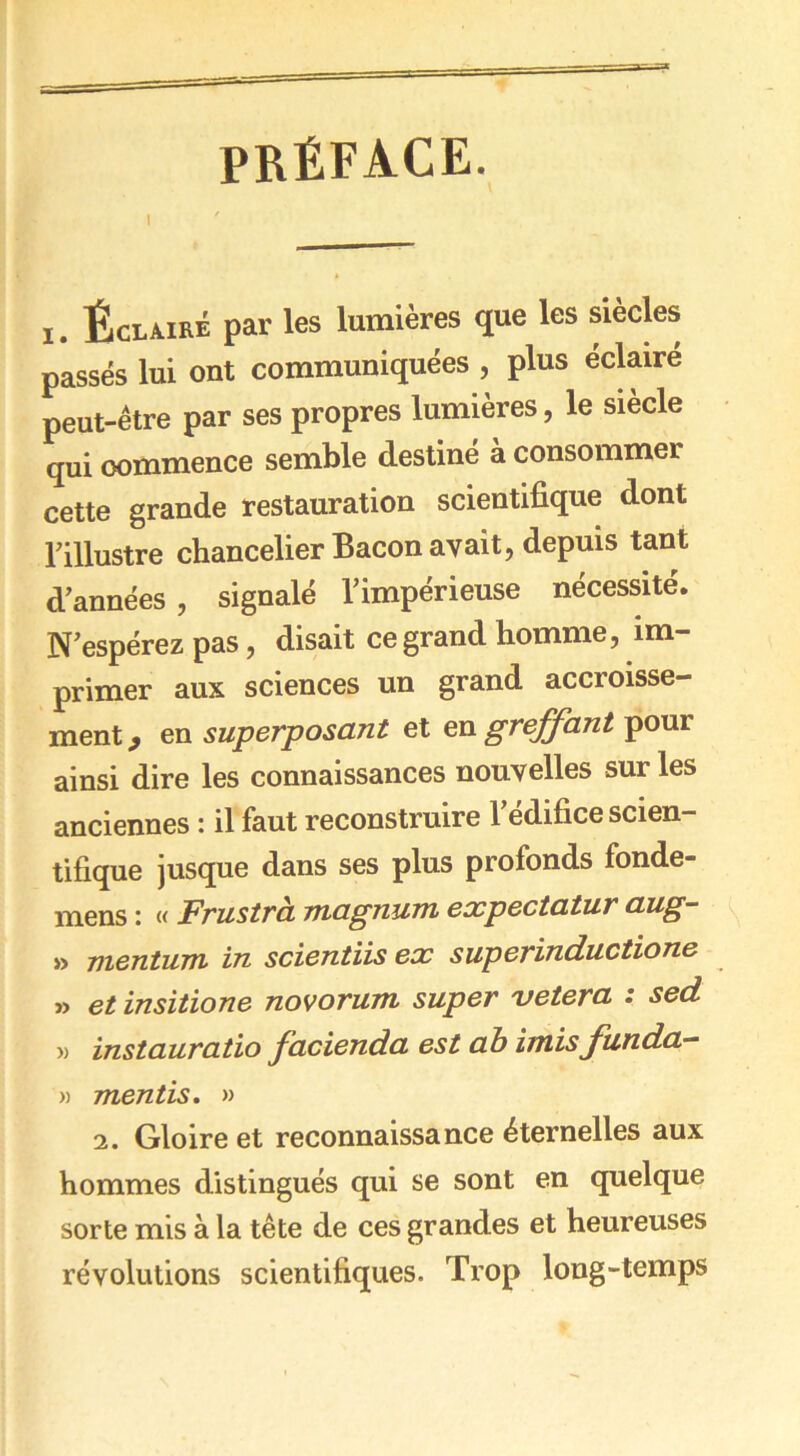 PRÉFACE. i. Éclairé par les lumières que les siècles passés lui ont communiquées , plus éclairé peut-être par ses propres lumières, le siècle qui commence semble destiné à consommer cette grande restauration scientifique dont l’illustre chancelier Bacon avait, depuis tant d’années , signalé l’impérieuse nécessité. N’espérez pas, disait ce grand homme, im- primer aux sciences un grand accroisse- ment ^ en superposant et en greffant pour ainsi dire les connaissances nouvelles sur les anciennes : il faut reconstruire l’édifice scien- tifique jusque dans ses plus profonds fonde- mens : « Frustra magnum expectatur aug- » mentum in scientiis ex superinductione » et insitione novorum super vetera : sed w instauratio facienda est ab imisfunda- » mentis. » 2. Gloire et reconnaissance éternelles aux hommes distingués qui se sont en quelque sorte mis à la tête de ces grandes et heureuses révolutions scientifiques. Trop long-temps