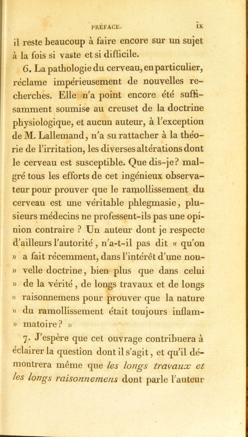 il reste beaucoup à faire encore sur un sujet à la fois si vaste et si difficile. 6. La pathologie du cerveau, en particulier, réclame impérieusement de nouvelles re- cherches. Elle n a point encore été suffi- samment soumise au creuset de la doctrine physiologique, et aucun auteur, à l'exception de M. Lallemand, n'a su rattacher à la théo- rie de l'irritation, les diverses altérations dont le cerveau est susceptible. Que dis-je? mal- gré tous les efforts de cet ingénieux observa- teur pour prouver que le ramollissement du cerveau est une véritable phlegmasie, plu- sieurs médecins ne professent-ils pas une opi- nion contraire ? Un auteur dont je respecte d'ailleurs l'autorité , n'a-t-il pas dit « qu'on » a fait récemment, dans l'intérêt d'une nou- » velle doctrine, bien plus que dans celui » de la vérité, de longs travaux et de longs » raisonnemens pour prouver que la nature » du ramollissement était toujours inflam- » matoire? » 7. J'espère que cet ouvrage contribuera à éclairer la question dont il s'agit, et qu'il dé- montrera même que les longs travaux et les longs raisonnemens dont parle l'auteur