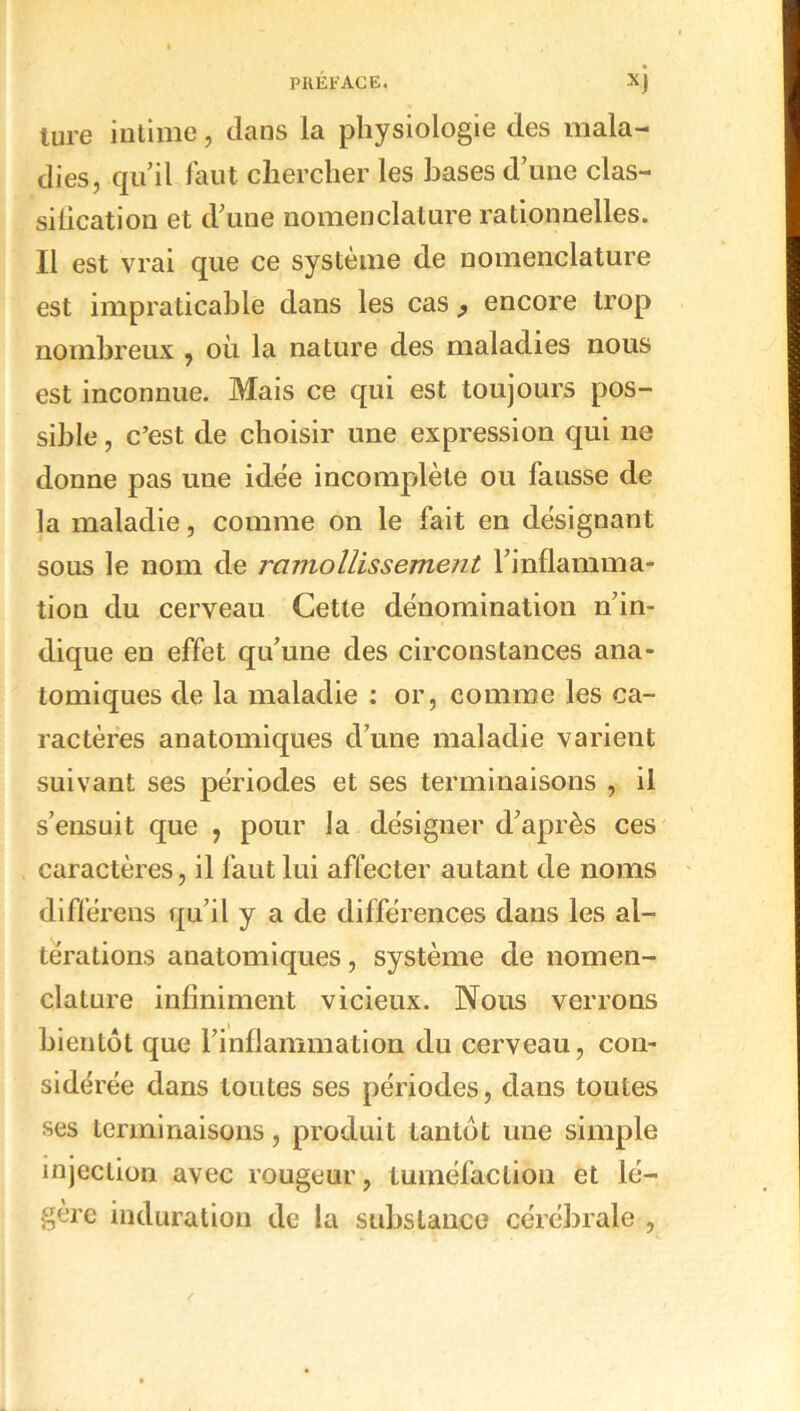 lure intime, dans la physiologie des mala- dies, qu’il faut chercher les hases d’une clas- silication et d’une nomenclature rationnelles. Il est vrai que ce système de nomenclature est impraticable dans les cas } encore trop nombreux , où la nature des maladies nous est inconnue. Mais ce qui est toujours pos- sible , c’est de choisir une expression qui ne donne pas une idée incomplète ou fausse de la maladie, comme on le fait en désignant sous le nom de ramollissement l’inflamma- tion du cerveau Cette dénomination n’in- dique en effet qu’une des circonstances ana- tomiques de la maladie : or, comme les ca- ractères anatomiques d’une maladie varient suivant ses périodes et ses terminaisons , il s’ensuit que , pour la désigner d’après ces caractères, il faut lui affecter autant de noms différons qu’il y a de différences dans les al- térations anatomiques, système de nomen- clature infiniment vicieux. Nous verrons bientôt que l’inflammation du cerveau, con- sidérée dans toutes ses périodes, dans toutes ses terminaisons, produit tantôt une simple injection avec rougeur, tuméfaction et lé- gère induration de la substance cérébrale ,