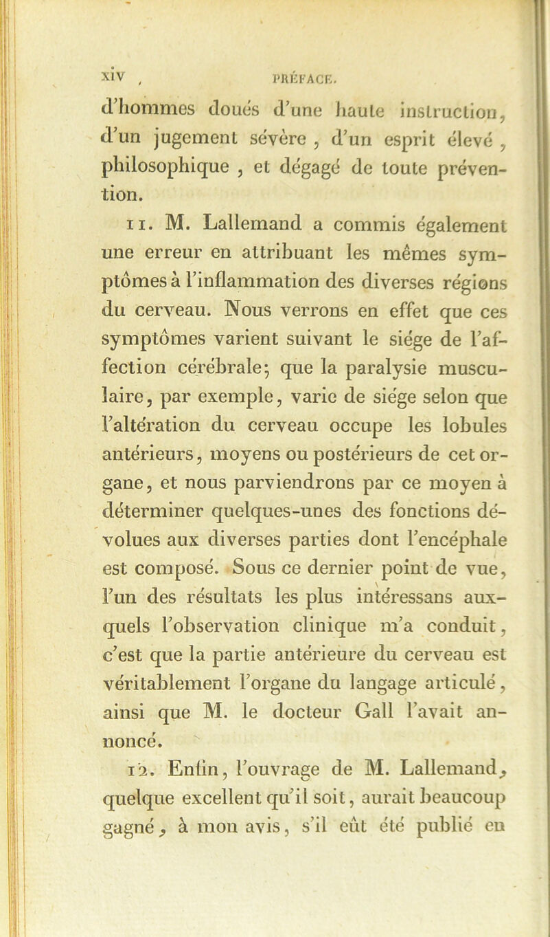 d’hommes doués d’une haute instruction, d’un jugement sévère , d’un esprit élevé , philosophique , et dégagé de toute préven- tion. 11. M. Lallemand a commis également une erreur en attribuant les mêmes sym- ptômes à l’inflammation des diverses régions du cerveau. Nous verrons en effet que ces symptômes varient suivant le siège de l’af- fection cérébrale* que la paralysie muscu- laire, par exemple, varie de siège selon que l’altération du cerveau occupe les lobules antérieurs, moyens ou postérieurs de cet or- gane, et nous parviendrons par ce moyen à déterminer quelques-unes des fonctions dé- volues aux diverses parties dont l’encéphale est composé. Sous ce dernier point de vue, \ l’un des résultats les plus intéressans aux- quels l’observation clinique m’a conduit, c’est que la partie antérieure du cerveau est véritablement l’organe du langage articulé, ainsi que M. le docteur Gall l’avait an- noncé. 12. Enfin, l’ouvrage de M. Lallemand^ quelque excellent qu’il soit, aurait beaucoup gagné j à mon avis, s’il eût été publié eu
