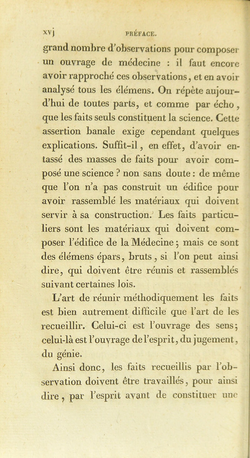 grand nombre d'observations pour composer un ouvrage de médecine : il faut encore avoir rapproché ces observations, et en avoir analysé tous les élémens. On répète aujour- d'hui de toutes parts, et comme par écho, que les faits seuls constituent la science. Cette assertion banale exige cependant quelques explications. Suffit-il, en effet, d'avoir en- tassé des masses de faits pour avoir com- posé une science ? non sans doute : de même que l'on n'a pas construit un édifice pour avoir rassemblé les matériaux qui doivent servir à sa construction.' Les faits particu- liers sont les matériaux qui doivent com- poser l'édifice de la Médecine ; mais ce sont des élémens épars, bruts , si l'on peut ainsi dire, qui doivent être réunis et rassemblés suivant certaines lois. L'art de réunir méthodiquement les faits est bien autrement difficile que l’art de les recueillir. Celui-ci est l'ouvrage des sens; celui-là est l'ouvrage de l'esprit, du jugement, du génie. Ainsi donc, les faits recueillis par l'ob- servation doivent être travaillés, pour ainsi dire , par l'esprit avant de constituer une