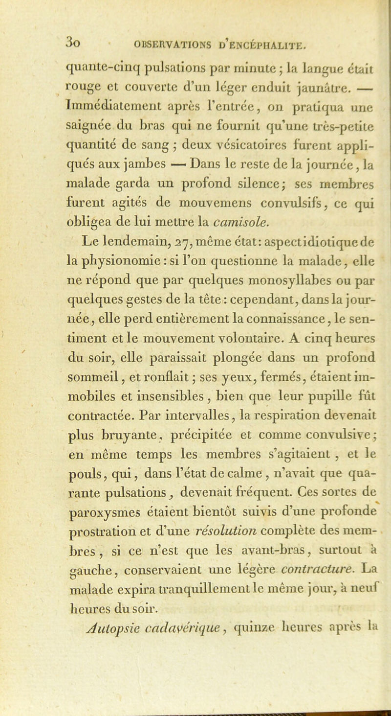 quante-cinq pulsations par minute ; la langue était rouge et couverte d’un léger enduit jaunâtre. — Immédiatement après l’entrée, on pratiqua une saignée du bras qui ne fournit qu’une très-petite quantité de sang ; deux vésicatoires furent appli- qués aux jambes — Dans le reste de la journée, la malade garda un profond silence; ses membres furent agités de mouvemens convulsifs, ce qui obligea de lui mettre la camisole. Le lendemain, 27, même état: aspect idioti que de la physionomie : si l’on questionne la malade, elle ne répond que par quelques monosyllabes ou par quelques gestes de la tête : cependant, dans la jour- née, elle perd entièrement la connaissance, le sen- timent et le mouvement volontaire. A cinq heures du soir, elle paraissait plongée dans un profond sommeil, et ronflait ; ses yeux, fermés, étaient im- mobiles et insensibles , bien que leur pupille fût contractée. Par intervalles, la respiration devenait plus bruyante , précipitée et comme convulsive ; en même temps les membres s’agitaient , et le pouls, qui, dans l’état de calme , n’avait que qua- rante pulsations, devenait fréquent. Ces sortes de paroxysmes étaient bientôt suivis d’une profonde prostration et d’une résolution complète des mem- bres , si ce n’est que les avant-bras, surtout k gauche, conservaient une légère contracture. La malade expira tranquillement le même jour, a neul heures du soir. Autopsie cadavérique, quinze heures après la