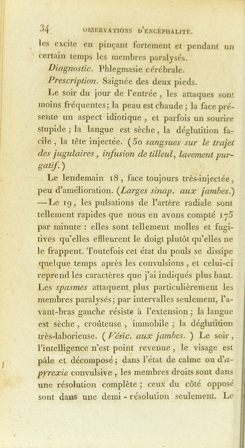 les excite en pinçant fortement et pendant un certain temps les membres paralysés. Diagnostic. Phlegmasie cérébrale. Prescription. Saignée des deux pieds. Le soir du jour de l’entrée , les attaques sont moins fréquentes; la peau est chaude; la face pré- sente un aspect idiotique , et parfois un sourire stupide ; la langue est sèche, la déglutition fa- cile , la tête injectée. (5o sangsues sur le trajet des jugulairesinfusion de tilleul, lavement pur- gatif.) Le lendemain 18 , face toujours très-injectée, peu d’amélioration. (Larges sinap. aux jambes.) — Le 19, les pulsations de l’artère radiale sont tellement rapides que nous en avons compté 1 -5 par minute : elles sont tellement molles et fugi- tives qu elles effleurent le doigt plutôt qu’elles ne le frappent. Toutefois cet état du pouls se dissipe quelque temps après les convulsions , et celui-ci reprend les caractères que j’ai indiqués plus haut. Les spasmes attaquent plus particulièrement les membres paralysés ; par intervalles seulement, l’a- vant-bras gauche résiste a l’extension ; la langue est sèche , croûteuse , immobile ; la déglutition très-laborieuse. ( Vésic. aux jambes. ) Le soir, l’intelligence n’est point revenue , le visage est pâle et décomposé ; dans l’état de calme ou à'a- pyrexie convulsive , les membres droits sont dans une résolution complète ; ceux du côté opposé sont dans une demi - résolution seulement. Le