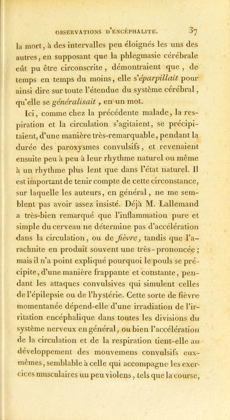 la mort, a des intervalles peu éloignés les uns des autres, en supposant que la phlegmasie cérébrale eut pu être circonscrite, démontraient que , de temps en temps du moins, elle s éparpillait pour ainsi dire sur toute l’étendue du système cérébral, qu’elle se généralisait y en un mot* Ici, comme chez la précédente malade, la res- piration et la circulation s’agitaient, se précipi- taient, d’une manière très-remarquable, pendant la durée des paroxysmes convulsifs, et revenaient ensuite peu à peu à leur rhythme naturel ou même a un rhythme plus lent que dans l’état naturel. Il est important de tenir compte de cette circonstance, sur laquelle les auteurs, en général, ne me sem- blent pas avoir assez insisté. Déjà M. Lallemand a très-bien remarqué que l’inflammation pure et simple du cerveau ne détermine pas d’accélération dans la circulation, ou de fièvre, tandis que l’a- rachnite en produit souvent une très-prononcée ; mais il n'a point expliqué pourquoi le pouls se pré- cipite , d’une manière frappante et constante, pen- dant les attaques convulsives qui simulent celles de l’épilepsie ou de l’hystérie. Cette sorte de fièvre momentanée dépend-elle d’une irradiation de l’ir- ritation encéphalique dans toutes les divisions du système nerveux en général, oubien l’accélération de la circulation et de la respiration tient-elle au développement des mouvemens convulsifs eux- mêmes, semblable a celle qui accompagne les exer- cices musculaires un peu violens, tels que la course,