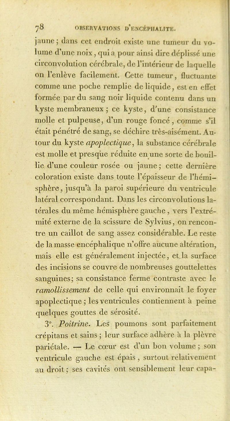 jaune; dans cct endroit existe une tumeur du vo- lume d’une noix, qui a pour ainsi dire déplissé une circonvolution cérébrale, de l’intérieur de laquelle on l’enlève facilement. Cette tumeur, fluctuante comme une poche remplie de liquide, est en effet formée par du sang noir liquide contenu dans un kyste membraneux ; ce kyste, d’une consistance molle et pulpeuse, d’un rouge foncé, comme s’il était pénétré de sang, se déchire très-aisément. Au- tour du kyste apoplectique, la substance cérébrale est molle et presque réduite en une sorte de bouil- lie d’une couleur rosée ou jaune; cette dernière coloration existe dans toute l’épaisseur de l’hémi- sphère, jusqu’à la paroi supérieure du ventricule latéral correspondant. Dans les circonvolutions la- térales du même hémisphère gauche , vers l’extré- mité externe de la scissure de Sylvius, on rencon- tre un caillot de sang assez considérable. Le reste de la masse encéphalique n’offre aucune altération, mais elle est généralement injectée, et.la surface des incisions se couvre de nombreuses gouttelettes sanguines; sa consistance ferme contraste avec le ramollissement de celle qui environnait le foyer apoplectique ; les ventricules contiennent à peine quelques gouttes de sérosité. 3°. Poitrine. Les poumons sont parfaitement crépitans et sains ; leur surface adhère à la plèvre pariétale. — Le cœur est d’un bon volume ; son ventricule gauche est épais , surtout relativement au droit ; ses cavités ont sensiblement leur capa-