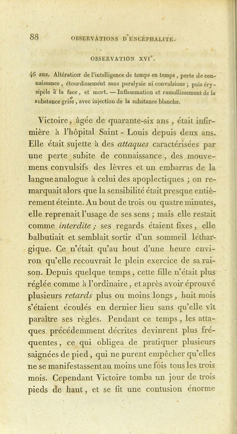 OBSERVATION XVl'. 46 ans. Alteration de l’intelligence de temps en temps , perte de con- naissance , étourdissement sans paralysie ni convulsions j puis éry- sipèle à la face , et mort. — Inflammation et ramollissement de la substance grise , avec injection de la substance blanche. Victoire, âgée de quarante-six ans , était infir- mière a l’hôpital Saint - Louis depuis deux ans. Elle était sujette a des attaques caractérisées par une perte subite de connaissance, des mouve- mens convulsifs des lèvres et un embarras de la langue analogue a celui des apoplectiques ; on re- marquait alors que la sensibilité était presque entiè- rement éteinte. Au bout de trois ou quatre minutes, elle reprenait l’usage de ses sens ; mais elle restait comme interdite ; ses regards étaient fixes, elle balbutiait et semblait sortir d’un sommeil léthar- gique. Ce n’était qu’au bout d’une heure envi- ron qu’elle recouvrait le plein exercice de sa rai- son. Depuis quelque temps , cette fille n’était plus réglée comme a l’ordinaire, et après avoir éprouvé plusieurs retards plus ou moins longs, huit mois s’étaient écoulés en dernier lieu sans qu’elle vît paraître ses règles. Pendant ce temps , les atta- ques précédemment décrites devinrent plus fré- quentes , ce qui obligea de pratiquer plusieurs saignées de pied, qui ne purent empêcher qu’elles ne se manifestassent au moins une fois tous les trois mois. Cependant Victoire tomba un jour de trois pieds de haut, et se fit une contusion énorme