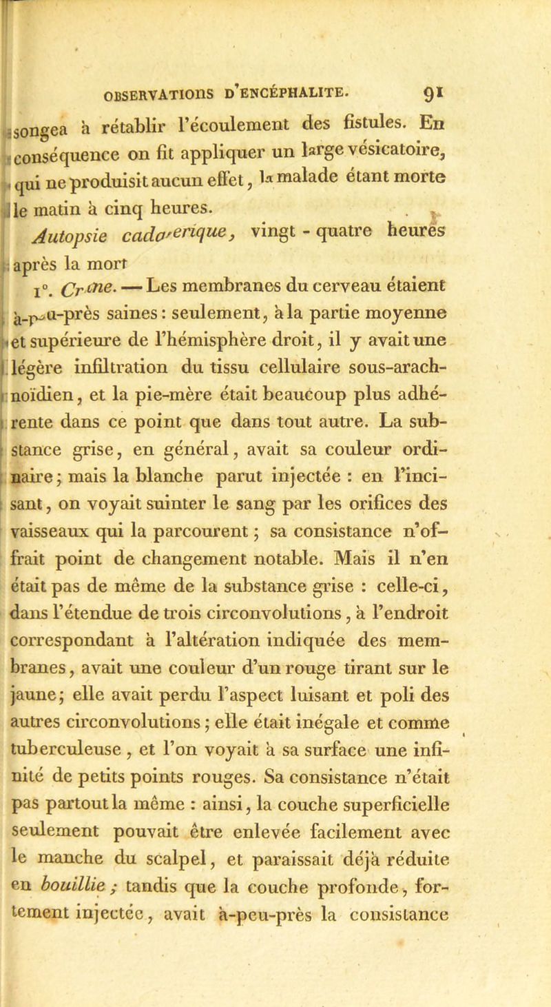 -songea a rétablir l’écoulement des fistules. En conséquence on fit appliquer un large vésicatoire, L qui ne produisit aucun effet, h malade étant morte ■ le matin à cinq heures. . . Autopsie cado'erique, vingt - quatre heurës 1 après la mort i°. Cr aie- — Les membranes du cerveau étaient à-P-n-près saines: seulement, a la partie moyenne |i et supérieure de l’hémisphère droit, il y avait une légère infiltration du tissu cellulaire sous-arach- I noïdien, et la pie-mère était beaucoup plus adhé- rente dans ce point que dans tout autre. La sub- stance grise, en général, avait sa couleur ordi- naire; mais la blanche parut injectée : en Finci- 1 sant, on voyait suinter le sang par les orifices des vaisseaux qui la parcourent ; sa consistance n’of- frait point de changement notable. Mais il n’en était pas de même de la substance grise : celle-ci, dans l’étendue de trois circonvolutions, à l’endroit correspondant a l’altération indiquée des mem- branes, avait une couleur d’un rouge tirant sur le jaune; elle avait perdu l’aspect luisant et poli des autres circonvolutions ; elle était inégale et comme tuberculeuse, et l’on voyait a sa surface une infi- nité de petits points rouges. Sa consistance n’était pas partout la même : ainsi, la couche superficielle seulement pouvait être enlevée facilement avec le manche du scalpel, et paraissait déjà réduite en bouillie ; tandis que la couche profonde , for- tement injectée, avait à-peu-près la consistance