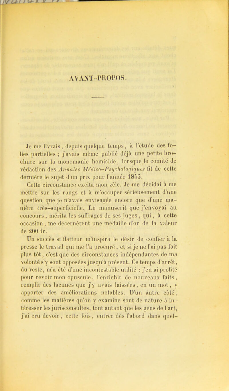 AVANT-PROPOS. Je me livrais, depuis quelque temps, à l’étude des fo- lies partielles ; j’avais même publié déjà une petite bro- chure sur la monomanie homicide, lorsque le comité de rédaction des Annales Me'dico-Psycholoyiques fit de cette dernière le sujet d’un prix pour l’année 18'+o. Cette circonstance excita mon zèle. Je me décidai à me mettre sur tes rangs et à m’occuper sérieusement d’une question que je n’avais envisagée encore que d’une ma- nière très-superficielle. Le manuscrit que j’envoyai au concours , mérita les sulTrages de ses juges , qui, à cette occasion, me décernèrent une médaille d’or de ta valeur de 200 fr. Un succès si llatteur m’inspira le désir de confier à la presse le travail qui me l’a procuré, et si je ne l’ai pas fait plus tôt, c’est que des circonstances indépendantes de ma volonté s’y sont opposées jusqu’à présent. Ce temps d’arrêt, du reste, m’a été d’une incontestable utilité : j’en ai profité pour revoir mon opuscule, l'enrichir de nouveaux faits, remplir des lacunes que j’y avais laissées, en un mot, y apporter des améliorations notables. D’un autre côté, comme les matières qu’on y examine sont de nature à in- téresser lesjurisconsultes, tout autant que les gens de l’art, j’ai cru devoir, cette fois, entrer dès l’abord dans quel-