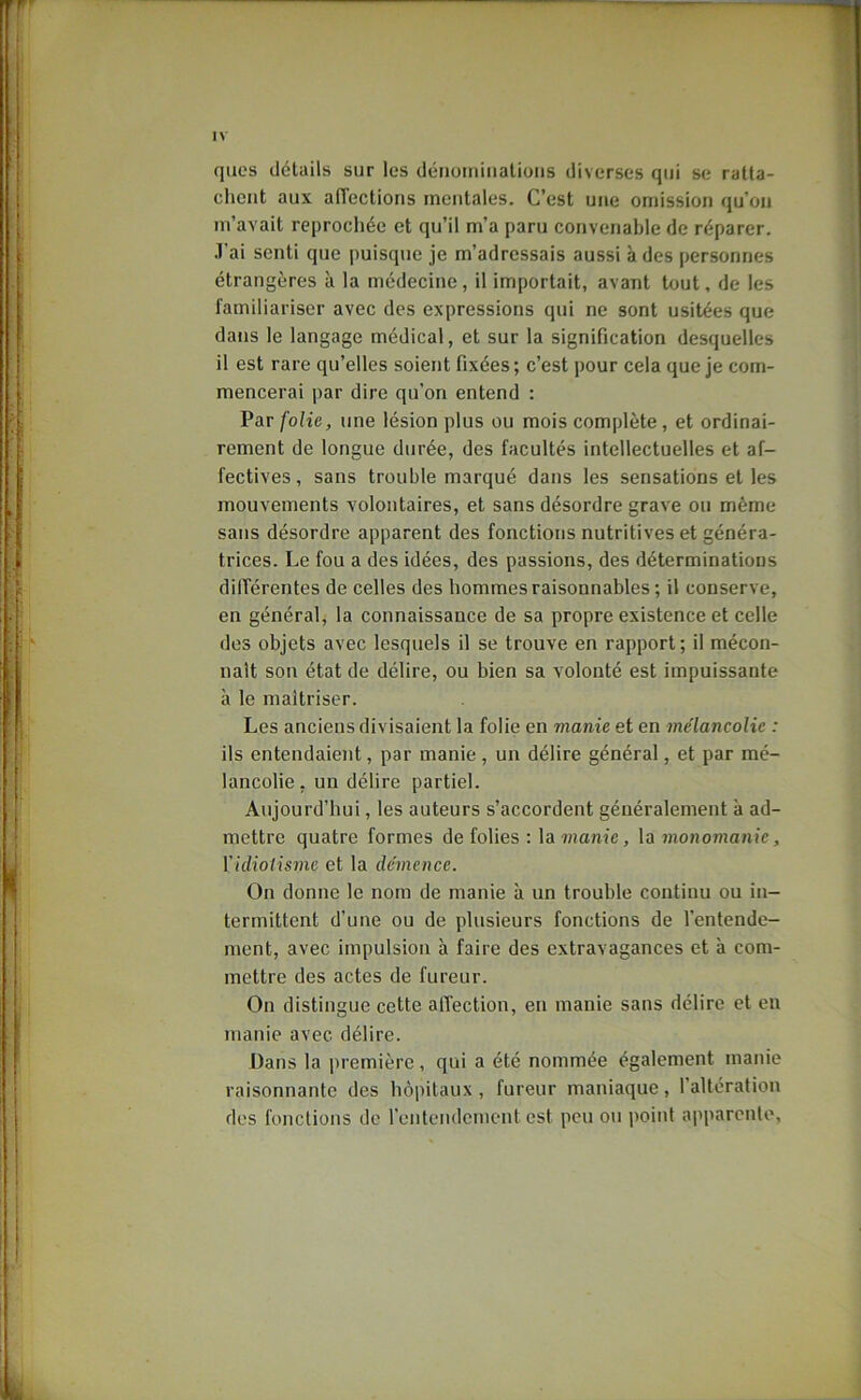 qucs détails sur les déiioiniiialioiis diverses qui se ratta- chent aux affections mentales. C’est une omission qu’on m’avait reprochée et qu’il m’a paru convenable de réparer, .l’ai senti que puisque je m’adressais aussi à des personnes étrangères à la médecine, il importait, avant tout, de les familiariser avec des expressions qui ne sont usitées que dans le langage médical, et sur la signification desquelles il est rare qu’elles soient fixées; c’est pour cela que je com- mencerai par dire qu’on entend : Par folie, une lésion plus ou mois complète, et ordinai- rement de longue durée, des facultés intellectuelles et af- fectives, sans trouble marqué dans les sensations et les mouvements volontaires, et sans désordre grave ou même sans désordre apparent des fonctions nutritives et généra- trices. Le fou a des idées, des passions, des déterminations dilTérentes de celles des hommes raisonnables ; il conserve, en général, la connaissance de sa propre existence et celle des objets avec lesquels il se trouve en rapport; il mécon- naît son état de délire, ou bien sa volonté est impuissante à le maîtriser. Les anciens divisaient la folie en manie et en mélancolie : ils entendaiejit, par manie, un délire général, et par mé- lancolie, un délire partiel. Aujourd’hui, les auteurs s’accordent généralement à ad- mettre quatre formes de folies : la 7)!ant'e, la 7Jiononianjc, \'idiolis7ne et la démence. On donne le nom de manie à un trouble continu ou in- termittent d’une ou de plusieurs fonctions de l’entende- ment, avec impulsion à faire des extravagances et à com- mettre des actes de fureur. On distingue cette alTection, en manie sans délire et en manie avec délire. Dans la i)iemière, qui a été nommée également manie raisonnante des hôpitaux, fureur maniaque, l’altération des fonctions de l’entendement est peu ou i>oint apparente.