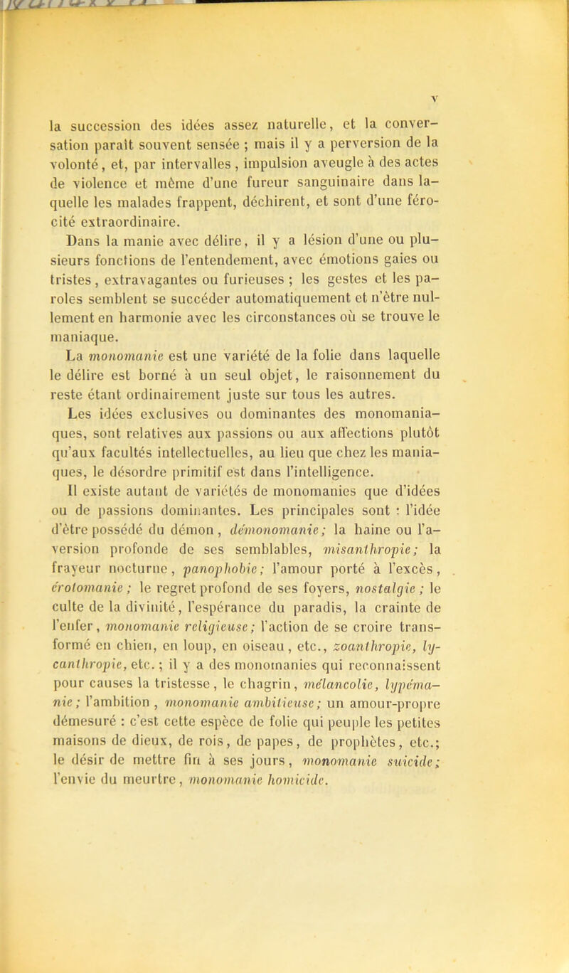 la succession des idées assez naturelle, et la conver- sation parait souvent sensée ; mais il y a perversion de la volonté, et, par Intervalles , impulsion aveugle à des actes de violence et même d’une fureur sanguinaire dans la- quelle les malades frappent, déchirent, et sont d’une féro- cité extraordinaire. Dans la manie avec délire, il y a lésion d’une ou plu- sieurs fonctions de l’entendement, avec émotions gaies ou tristes, extravagantes ou furieuses ; les gestes et les pa- roles semblent se succéder automatiquement et n’ètre nul- lement en harmonie avec les circonstances où se trouve le maniaque. La monomanie est une variété de la folie dans laquelle le délire est borné à un seul objet, le raisonnement du reste étant ordinairement juste sur tous les autres. Les idées exclusives ou dominantes des monomania- ques, sont relatives aux passions ou aux affections plutôt qu’aux facultés intellectuelles, au lieu que chez les mania- ques, le désordre primitif est dans l’intelligence. Il existe autant de variétés de monomanies que d’idées ou de passions dominantes. Les principales sont ; l’idée d’ètre possédé du démon, démonomanie; la haine ou l’a- version profonde de ses semblables, misanthropie; la frayeur nocturne, panophohie; l’amour porté à l’excès, érotomanie ; le regret profond de ses foyers, nostalgie ; le culte de la divinité, l’espérance du paradis, la crainte de l’enfer, monomanie religieuse; l’action de se croire trans- formé en chien, en loup, en oiseau, etc., zoanthropie, ly- canthropie, etc. ; il y a des monomanies qui reconnaissent pour causes la tristesse, le chagrin, mélancolie, lypéma- nie; l’ambition, monomanie ambitieuse; un amour-propre démesuré : c’est cette espèce de folie qui peui)le les petites maisons de dieux, de rois, de papes, de prophètes, etc.; le désir de mettre fin à ses jours, monomanie suicide; l’envie du meurtre, monomanie homicide.