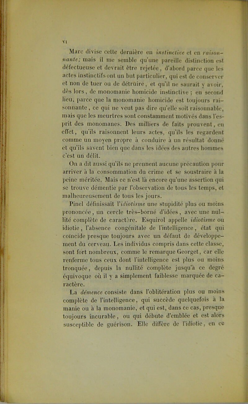 Marc divise celle dernière eu inuliuclice cl eu raison- nante; niais il me semble qu’une pareille disliuction esl défectueuse et devrait être rejetée, d’abord parce que les actes instinctifs ont un but particulier, qui est de conserver et non de tuer ou de détruire, et qu’il ne saurait y avoir, dès lors, de monomanie homicide instinctive ; en second lieu, parce que la monomanie homicide est toujours rai- sonnante , ce qui ne veut pas dire qu’elle soit raisonnable, mais que les meurtres sont constamment motivés dans l’es- prit des monomanes. Des milliers de faits prouvent, en elTet, qu'ils raisonnent leurs actes, qu’ils les regardent comme un moyen propre à conduire à un résultat donné et qu’ils savent bien que dans les idées des autres hommes c’est un délit. On a dit aussi qu’ils ne prennent aucune précaution pour arriver à la consommation du crime et se soustraire à la peine méritée. Mais ce n’est là encore qu’une assertion qui SC trouve démentie par l’observation de tous les temps, et malheureusement de tous les jours. Pinel définissait Vidiotisrne une stupidité plus ou moins jirononcée, un cercle très-borné d’idées, avec une nul- lité complète de caractère. Esquirol appelle idiotisme ou idiotie, l’absence congénitale de l’intelligence, état qui coïncide presque toujours avec un défaut de développe- ment du cerveau. Les individus compris dans cette classe, sont fort nombreux, comme le remarque Georget, car elle renferme tous ceux dont l’intelligence est plus ou moins tronquée, depuis la nullité complète jusqu’à ce degré équivoque où il y a simplement faiblesse marquée de ca- ractère. La démence consiste dans l’oblitération plus ou moins complète de l’intelligence, qui succède quelquefois à la manie ou à la monomanie, et qui est, dans ce cas, presque toujours incurable, ou qui débute d’emblée et est alors susceptible de guérison. Elle dilTèrc de l’idiotie, en ce