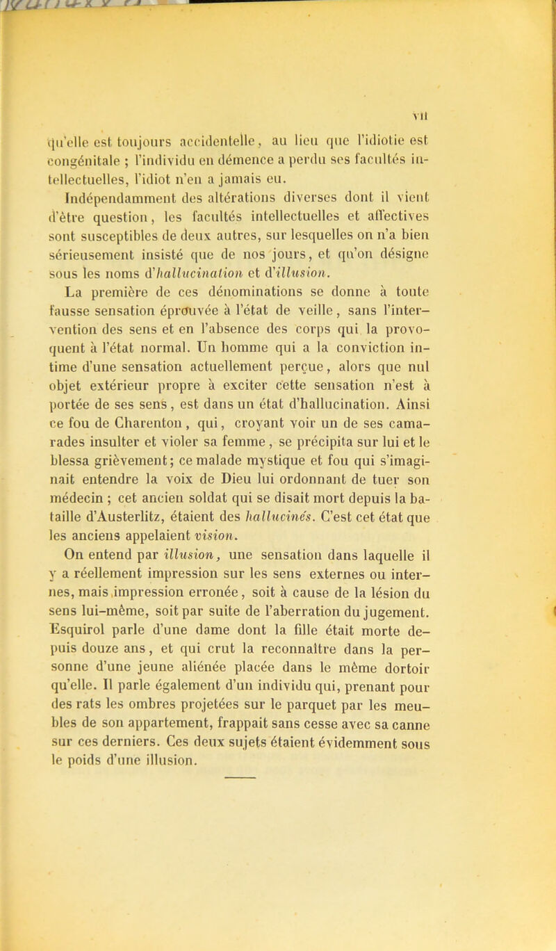 ilu'elle est toujours accidentelle, au lieu que l’idiotie est congénitale ; l’individu en démence a perdu ses facultés in- tellectuelles, l’idiot n’en a jamais eu. Indépendamment des altérations diverses dont il vient d’ètre question, les facultés intellectuelles et alVectives sont susceptibles de deux autres, sur lesquelles on n’a bien sérieusement insisté que de nos'jours, et qu’on désigne sous les noms d'hallucination et d'illusion. La première de ces dénominations se donne à toute fausse sensation éprouvée à l’état de veille, sans l’inter- vention des sens et en l’absence des corps qui la provo- quent à l’état normal. Un homme qui a la conviction in- time d’une sensation actuellement perçue, alors que nul objet extérieur propre à exciter cette sensation n’est à portée de ses sens, est dans un état d’hallucination. Ainsi ce fou de Charenton , qui, croyant voir un de ses cama- rades insulter et violer sa femme , se précipita sur lui et le blessa grièvement; ce malade mystique et fou qui s’imagi- nait entendre la voix de Dieu lui ordonnant de tuer son médecin ; cet ancien soldat qui se disait mort depuis la ba- taille d’Austerlitz, étaient des hallucinés. C’est cet état que les anciens appelaient vision. On entend par ilhision, une sensation dans laquelle il y a réellement impression sur les sens externes ou inter- nes, mais .impression erronée, soit à cause de la lésion du sens lui-mème, soit par suite de l’aberration du jugement. Esquirol parle d’une dame dont la fille était morte de- puis douze ans, et qui crut la reconnaître dans la per- sonne d’une jeune aliénée placée dans le même dortoir qu’elle. Il parle également d’un individu qui, prenant pour des rats tes ombres projetées sur le parquet par les meu- bles de son appartement, frappait sans cesse avec sa canne sur ces derniers. Ces deux sujets étaient évidemment sous le poids d’une illusion.