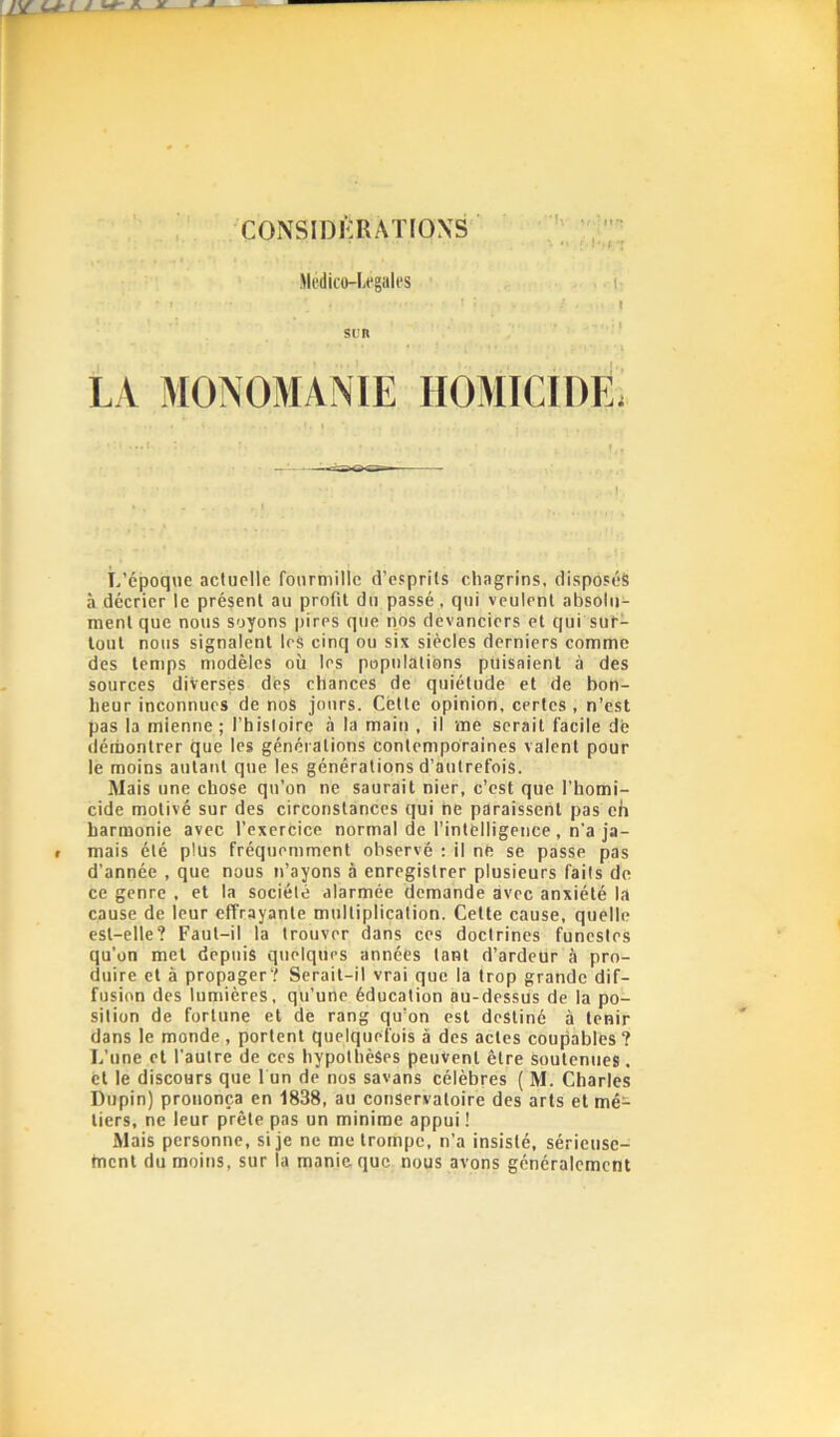 CONSIDÉRATIONS Mfdifo-Legiilcs LA MOiNOMANlE HOMICiOE. L’époque actuelle fourmille d’esprits chagrins, disposés à décrier le présent au profit du passé, qui veulent absolu- ment que nous soyons pires que nos devanciers et qui suf- lout nous signalent leS cinq ou six siècles derniers comme des temps modèles où les populations puisaient à des sources diverses des chances de quiétude et de bon- heur inconnues de nos jours. Cette opinion, certes , n’est pas la mienne ; l’histoire à la main , il me serait facile de démontrer que les générations contemporaines valent pour le moins autant que les générations d’autrefois. Mais une chose qu’on ne saurait nier, c’est que l’homi- cide motivé sur des circonstances qui ne paraissent pas eh harmonie avec l’exercice normal de l’intelligence , n’a ja- mais été plus fréquemment observé : il ne se passe pas d’année , que nous n’ayons à enregistrer plusieurs faits de ce genre , et la société alarmée demande avec anxiété la cause de leur effrayante multiplication. Cette cause, quelle est-elle? Faut-il la trouver dans ces doctrines funestes qu’on met depuis quelques années tant d’ardeur à pro- duire et à propager? Serait-il vrai que la trop grande dif- fusion des lumières, qu’une éducation au-dessus de la po- sition de fortune et dé rang qu’on est destiné à tenir dans le monde, portent quelquefois à des actes coupables ? L’une et l’autre de ces hypothèses peuvent être soutenues, et le discours que 1 un de nos savans célèbres ( M, Charles Dupin) prononça en 1838, au conservatoire des arts et mé=^ tiers, ne leur prèle pas un minime appui ! Mais personne, si je ne me trompe, n’a insisté, sérieusc- tnent du moins, sur la maniaque nous avons généralement