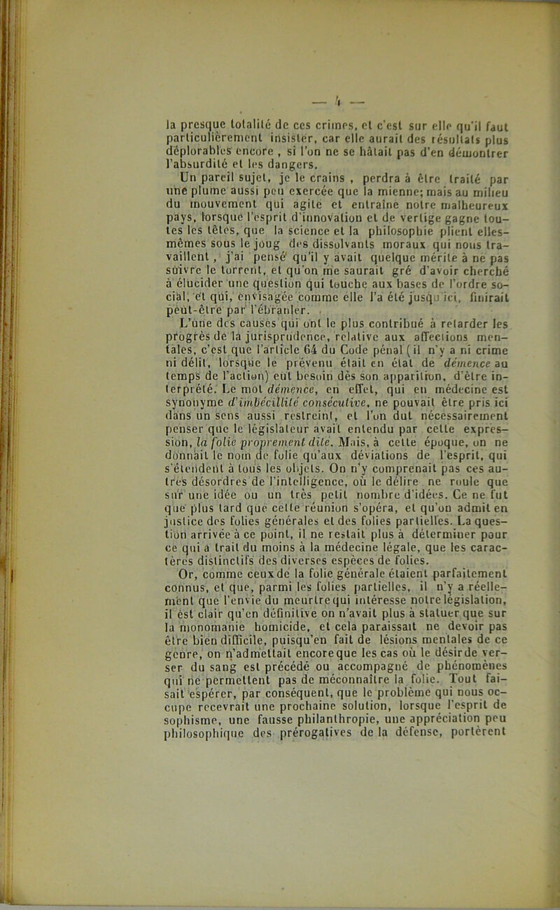 la presque lolalilé de ces crimes, cl c’est sur elle qu'il faut parliculièretiicnt insister, car elle aurait des lésullals plus déplorables encore , si l’on ne se hâtait pas d’en démontrer l’absurdité cl les dangers. Un pareil sujet, je le crains , perdra à être traité par une plume aussi peu exercée que la mienne; mais au milieu du mouvement qui agile et entraîne notre malheureux pays, lorsque l’esprit d’innovation cl de vertige gagne tou- tes les tôles, que la science et la philosophie plient elles- mêmes sous le joug des dissolvants moraux qui nous tra- vaillent , j’ai pensé' qu’il y avait quelque mérite à ne pas suivre le torrent, et qu’on me saurait gré d’avoir cherché à élucider une question qui touche aux bases de l’ordre so- cial, et qüi, envisagée comme elle l’a été jusqu'ici, finirait peut-être par' l’ébranler. , L’Une des causés qui ont le plus contribué à retarder les progrès de la jurisprudence, relative aux affeciions men- tales, c’çsl que l’article 64 du Code pénal (il n’y a ni crime ni délit, lorsque le prévenu était en étal de démence au temps de l’action) eut besoin dès son apparition, d’être in- terprété. Le mol dénie,nce, en effet, qui en médecine est sÿnonyme d'imhécïllilé consécutive, ne pouvait être pris ici dans un sens aussi restreint, et l’on dut nécessairement penser que le législateur avait entendu par celle expres- sion, la/oîie pronrement dite. Mais, à celle époque, on ne donnait le nom de folie qu’aux déviations de l’esprit, qui s’éleildeul à tous les ol.jcts. On n’y comprenait pas ces au- tres désordres de l’intelligence, où le délire ne roule que sur une idée ou un très petit nondire d’idées. Ce ne fut que plus lard que celte réunion s’opéra, et qu’on admit en justice des folies générales et des folies partielles. La ques- tion arrivée à ce point, il ne restait plus à déterminer pour ce qui a trait du moins à la médecine légale, que les carac- tères distinctifs des diverses espèces de folies. Or, comme ceux dé la folie générale étaient parfaitement connus, et que, parmi les folies (lartielles, il n’y a réelle- m'enl que l’envie du meurlrequi intéresse notre législation, il est clair qu’en définitive on n’avait plus à statuer que sur la monomanie homicide, et cela paraissait ne devoir pas être bien difficile, puisqu’on fait de lésions mentales de ce genre, on n’admettait encoreque les cas où le désirde ver- ser du sang est précédé ou accompagné de phénomènes qui'rie permettent pas de méconnaître la folie. Tout fai- sait 'espérer, par conséquent, que le problème qui nous oc- cupe recevrait une prochaine solution, lorsque l’esprit de sophisme, une fausse philanthropie, une appréciation peu philosophique des prérogatives de la défense, portèrent