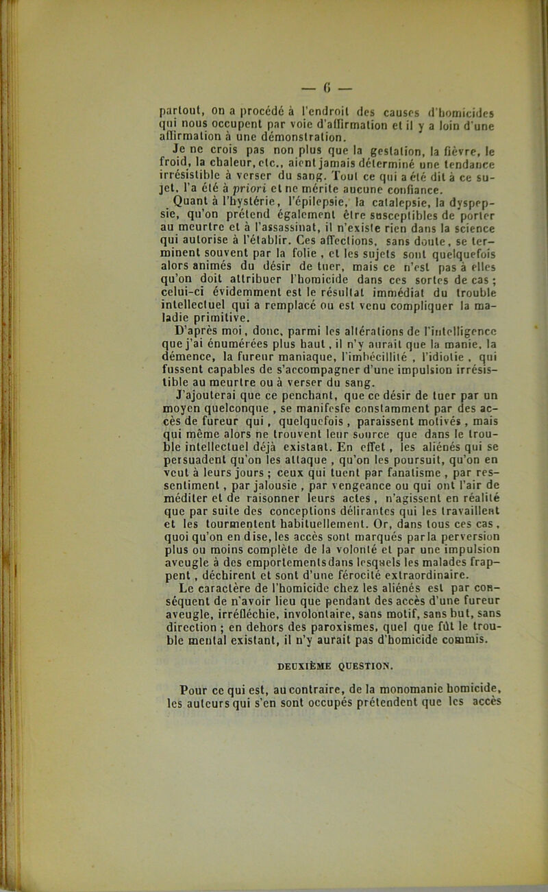 partout, on a procédé à l’endroit des causes d’bomicidcs qui nous occupent par voie d’airirmation et il y a loin d'une adirmation à une démonstration. Je ne crois pas non plus que la gestation, la fièvre, le froid, la chaleur, etc., aient jamais déterminé une tendance irrésistible à verser du sang. Tout ce qui a été dit à ce su- jet. l’a été à priori et ne mérite aucune confiance. Quant à l’hystérie, l’épilepsie, la catalepsie, la dyspep- sie, qu’on prétend également être susceptibles de porter au meurtre et à l’assassinat, il n’existe rien dans la science qui autorise à l’établir. Ces affections, sans doute, se ter- minent souvent par la folie , et les sujets sont quelquefois alors animés du désir de tuer, mais ce n’est pas à elles qu’on doit attribuer l’homicide dans ces sortes de cas ; celui-ci évidemment est le résultat immédiat du trouble intellectuel qui a remplacé ou est venu compliquer la ma- ladie primitive. D’après moi, doue, parmi les altérations de rintelligencc que j’ai énumérées plus haut, il n’y aurait que la manie, la démence, la fureur maniaque, rimbécillilé , l’idiotie , qui fussent capables de s’accompagner d’une impulsion irrésis- tible au meurtre ou à verser du sang. J’ajouterai que ce penchant, que ce désir de tuer par un moyen quelconque , se manifesfe constamment par des ac- cès de fureur qui, quelquefois , paraissent motivés, mais qui même alors ne trouvent leur source que dans le trou- ble intellectuel déjà existant. En effet, les aliénés qui se persuadent qu’on les attaque , qu’on les poursuit, qu’on en veut à leurs jours ; ceux qui tuent par fanatisme , par res- sentiment , par jalousie , par vengeance ou qui ont l’air de méditer et de raisonner leurs actes , n’agissent en réalité que par suite des conceptions délirantes qui les travaillent et les tourmentent habituellement. Or, dans tous ces cas . quoi qu’on en dise, les accès sont marqués parla perversion plus ou moins complète de la volonté et par une impulsion aveugle à des emportements dans lesquels les malades frap- pent , déchirent et sont d’une férocité extraordinaire. Le caractère de l’homicide chez les aliénés est par con- séquent de n'avoir lieu que pendant des accès d’une fureur aveugle, irréfléchie, involontaire, sans motif, sans but, sans direction ; en dehors des paroxisraes, quel que fdt le trou- ble mental existant, il n’y aurait pas d'homicide commis. DEUXIÈME QUESTION. Pour ce qui est, au contraire, de la monomanie homicide, les auteurs qui s’en sont occupés prétendent que les accès