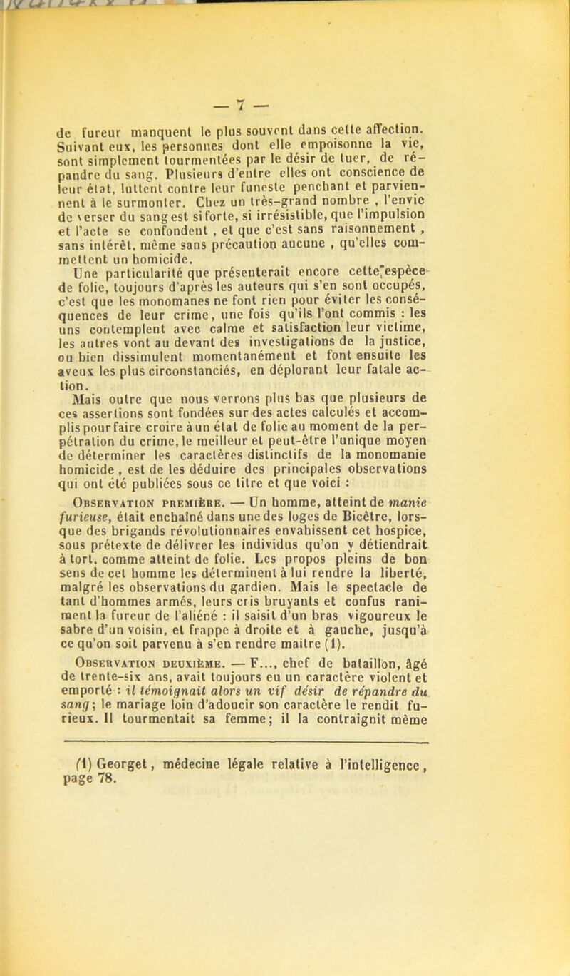 de fureur manquent le plus souvent dans cette affection. Suivant eux, les personnes dont elle empoisonne la vie, sont simplement tourmentées par le désir de tuer, de ré- pandre du sang. Plusieurs d’entre elles ont conscience de leur état, luttent contre leur funeste penchant et parvien- nent à le surmonter. Chez un très-grand nombre , l’envie de \erser du sang est si forte, si irrésistible, que l’impulsion et l’acte se confondent , et que c’est sans raisonnement , sans intérêt, même sans précaution aucune , qu’elles com- mettent un homicide. Une particularité que présenterait encore cette'espèce de folie, toujours d'après les auteurs qui s’en sont occupés, c’est que les monomanes ne font rien pour éviter les consé- quences de leur crime, une fois qu’ils l’ont commis : les uns contemplent avec calme et satisfaction leur victime, les autres vont au devant des investigations de la justice, ou bien dissimulent momentanément et font ensuite les aveux les plus circonstanciés, en déplorant leur fatale ac- tion. Mais outre que nous verrons plus bas que plusieurs de ces assertions sont fondées sur des actes calculés et accom- plis pour faire croire à un état de folie au moment de la per- pétration du crime, le meilleur et peut-être l’unique moyen de déterminer les caractères distinctifs de la monomanie homicide , est de les déduire des principales observations qui ont été publiées sous ce titre et que voici : Observation première. — Un homme, atteint de manie furieuse, était enchaîné dans une des loges de Bicêtre, lors- que des brigands révolutionnaires envahissent cet hospice, sous prétexte de délivrer les individus qu’on y détiendrait à tort, comme atteint de folie. Les propos pleins de bon sens de cet homme les déterminent à lui rendre la liberté, malgré les observations du gardien. Mais le spectacle de tant d'hommes armés, leurs cris bruyants et confus rani- ment la fureur de l’aliéné : il saisit d’un bras vigoureux le sabre d’un voisin, et frappe à droite et à gauche, jusqu’à ce qu’on soit parvenu à s’en rendre maitre (1). Observation deuxième. — F..., chef de bataillon, âgé de trente-six ans, avait toujours eu un caractère violent et emporté : il témoignait alors un vif désir de répandre du sang; le mariage loin d’adoucir son caractère le rendit fu- rieux. Il tourmentait sa femme; il la contraignit même Cl)Georget, médecine légale relative à l’intelligence, page 78.