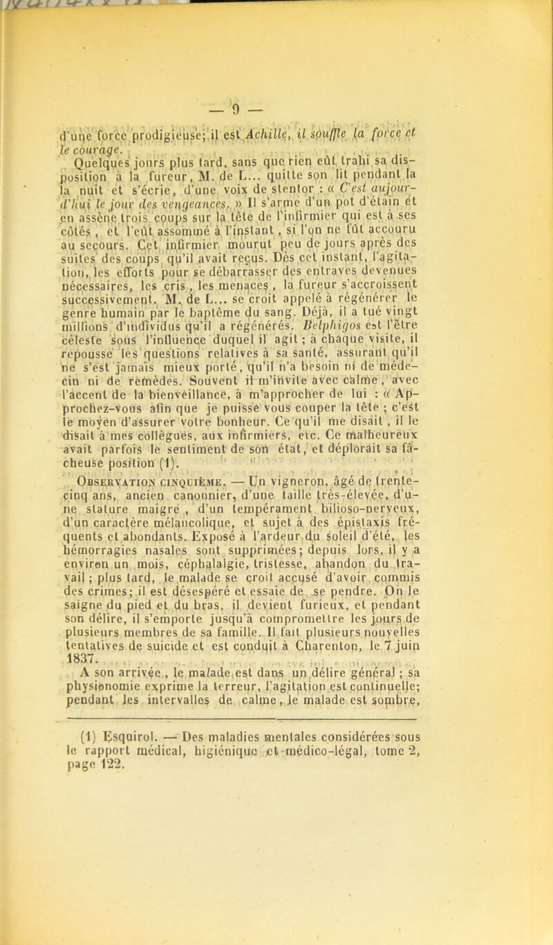 le courage. , . Quelques jours plus lard, sans que rien eût Iralii sa dis- position à la fureur, M. de L... quitte son lit pendant la la nuit et s’écrie, d’une voixdcstenlor :«C’est aujour- d'Iiui le jour des vei\gean,ces,.y) Il s’arme d’un pot d'étain ét en assène trois, epups sur 1a tète de l’infirmier qui est à ses côtés, et l’eût assommé à l’instant, si l’on ne tût accouru au secours. Cçt infirmier mourut peu de jours après des suites des coups qu’il avait reçus. Dès cet instant, l’agita- tion, les efforts pour se débarrasser des entraves devenues nécessaires, les cris, les menace?, la fureur s’accroissent successivement.^ de L... se croit appelé à régénérer le genre humain par le baptême du sang. Déjà, il a tué vmgt millions d’iiidlvidus qu’il a régénérés. Belpliigos est l’être céleste sous l’inDuehce duquel il agit ; à chaque visite, il repoussé les'questions relatives à sa santé, assurant qu’il ne s’ést jamais mieux porté, qu’il n’a besoin ni de méde- cin ni de réfnèdcs. Souvent il m’invite avec calme, avec l’accent de la bienveillance, à m’approcher de lui : « Ap- prochez-vous afin que je puisse vous couper la tête ; c’eSt le moyen d’assurer votre bonheur. Ce qu’il me disait, il le disait à mes collègues, aux infirmiers, etc. Ce malheureux avait parfois le sentiment de sort état, et déplorait sa fâ- cheuse position (1). ” Observation cinquième. — Un vigneron, âgé de trente- cinq ans, ancien canonnier, d’une taille Irès-élev.é.e, d’u- ne stature maigre , d’un tempérament bilioso-neryeux, d’un caractère mélancolique, et sujet à des épistaxis fré- quents et abondants. Exposé à l’ardeur d,u soleil d’été, les hémorragies nasales sont supprimées; depuis lors, i| y a environ un mois, céphalalgie, tristesse, abandon du tra- vail ; plus tard, le malade se çroit accusé rl’avpir commis des crimes; il est désespéré et essaie de se pendre. On le saigne du pied et du bras, il devient furieux, et pendant son délire, il s’emporte jusqu’à compromettre les jour? de plusieurs membres de sa famille. Il fait plusieurs nouyelles ienlatives de suicide et est conduit à Charenton, le 1 juin 1837. A son arrivée., le malade,est dans un délire général ; sa physionomie exprime la terreur, l’agitation est continuelle; pendant les intervalles de calme,. je malade est sopibre. (1) Esquirol. — Des maladies mentales considérées sous le rapport médical, higiénique et-médico-légal, tome 2, page 122.