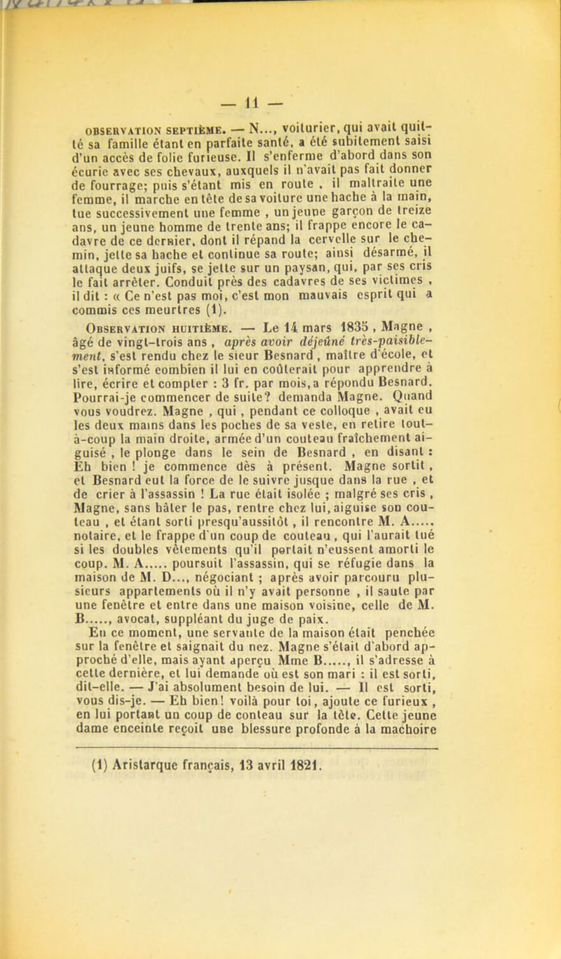 — 11 — oBSEHVATioN SEPTIÈME. — N..., voUuricr, qui avait quit- té sa famille étant en parfaite santé, a été subitement saisi d’un accès de folie furieuse. Il s’enferme d’abord dans son écurie avec ses chevaux, auxquels il u’avail pas fait donner de fourrage; puis s’étant mis en route . il maltraite une femme, il marche en tête de sa voiture une hache à la main, tue successivement une femme , un jeune garçon de treize ans, un jeune homme de trente ans; il frappe encore le ca- davre de ce dernier, dont il répand la cervelle sur le che- min, jette sa hache et continue sa route; ainsi désarmé, jl attaque deux juifs, se jette sur un paysan, qui, par ses cris le fait arrêter. Conduit près des cadavres de ses victimes , il dit :« Ce n’est pas moi, c’est mon mauvais esprit qui a commis ces meurtres (1). Observation huitième. — Le 14 mars 1835 , Magne , âgé de vingt-trois ans , après avoir déjeuné très-paisible- ment, s’est rendu chez le sieur Besnard, maître d’école, et s’est informé eombien il lui en coûterait pour apprendre à lire, écrire et compter : 3 fr. par mois,a répondu Besnard. Pourrai-je commencer de suite? demanda Magne. Quand vous voudrez. Magne , qui, pendant ce colloque , avait eu les deux mains dans les poches de sa veste, en retire tout- à-coup la main droite, armée d’un couteau fraîchement ai- guisé , le plonge dans le sein de Besnard , en disant ; Eh bien ! je commence dès à présent. Magne sortit, et Besnard eut la force de le suivre jusque dans la rue , et de crier à l’assassin ! La rue était isolée ; malgré ses cris, Magne, sans hâter le pas, rentre chez lui, aiguise son cou- teau , et étant sorti presqu’aussitôt, il rencontre M. A notaire, et le frappe d'un coup de couteau, qui l'aurait tué si les doubles vêtements qu’il portait n’eussent amorti le coup. M. Â poursuit l’assassin, qui se réfugie dans la maison de M. D..., négociant ; après avoir parcouru plu- sieurs appartements où il n’y avait personne , il saute par une fenêtre et entre dans une maison voisine, celle de M. B avocat, suppléant du juge de paix. En ce moment, une servante de la maison était penchée sur la fenêtre et saignait du nez. Magne s’était d’abord ap- proché d’elje, mais ayant aperçu Mme B il s’adresse à cette dernière, et lui demande où est son mari : il est sorti, dit-elle. — J’ai absolument besoin de lui. — 11 est sorti, vous dis-je. — Eh bien! voilà pour toi, ajoute ce furieux , en lui portant un coup de conteau sur la tète. Cette jeune dame enceinte reçoit une blessure profonde à la mâchoire