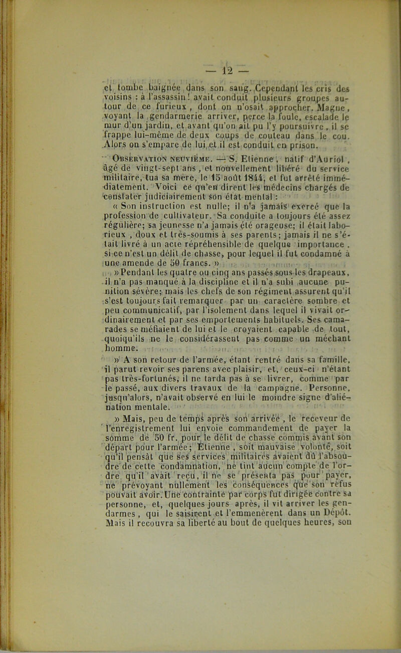 cl tombe baignée dans son sang.,Cependant les cris des voisins : à l’assassin ! avait conduit plusieurs groupes au- tour de ce furieux, dont on n’osait approcher. Magne, voyant la gendarmerie arriver, perce la foule, escalade le mur d’un jardin, et avant qu’on ail pu l’y poursuivre, il se frappe lui-même de deux coups de couteau dans le cou. Alprs OQ s’empare de lui, et il est conduit en prison. Observation NEOviiîME.S. Etienne , natif d’Auriol , ügé de vingt-sept ans, et nouvellement libéré du service militaire, tua sa mère, le 15 août 1844, et fut arrêté immé- liiatement. Voici cé qu’en dirent lès médecins chargés de x:enslater judiciairement son état mental : « Son instruction est nulle; il n’a jamais exercé que la profession de cultivateur. Sa conduite a toujours été assez régulière; sa jeunesse n’a jamais été orageuse; il était labo- rieux , doux et très-soumis à ses parents ; jamais il ne s’é- tait livré à un acre répréhensible de quelque importance . si ce n’est un délit de chasse, pour lequel il fut condamné à une amende de 50 francs. » i; » Pendant les quatre ou cinq ans passés sous les drapeaux, il n’a pas manqué à la discipline et il n’a subi aucune pu- nition sévère; mais les chefs de son régiment assurent qu’il s’est toujours fait remarquer par un caractère sombre et peu communicatif, par l’isolement dans lequel il vivait or- dinairement et par ses emportements habituels. Ses cama- rades se méfiaient de lui et le croyaient capable de tout, quoiqu’ils ne le considérassent pas comme un méchant homme. ... n, ir ))■ A son retour de l’armée, étant rentré dans sa famille, il parut revoir ses parens avec plaisir, et, ceux-ci n’étant pas très-fortunés; il ne tarda pas à se livrer, comme par le passé, aux divers travaux de la campagne. Personne, jusqu’alors, n’avait observé en lui le moindre signe d’alié- nation mentale.  » Mais, peu de temps après sort'àrrivé'é , le receveur de ’ l’enregistrement lui erivoie commandement de payer la sômme dé '50 fr., pour le délit de chassé cbmipis avant son départ pour l’armee; Étienne , s6il mauvaise volonté,,soit qu’il pensât que ses services, rnililairés avaient dû l’absou- dréde cette condamnation,“né tint'âucun'compté de l’or- dre qu’ir avait reçu, il ne se présenta pas puur'paÿer, ne prévoyant niillemêni les éonséquences q’üé'son rèfus pouvait aVoir.'üne éOntrainlé par corps fut dirigée contre sa personne, et, quelques jours après, il vit arriver les gen- darmes , qui le saisir-ent et l’emmenèrent dans un Dépôt. Mais il recouvra sa liberté au bout de quelques heures, son