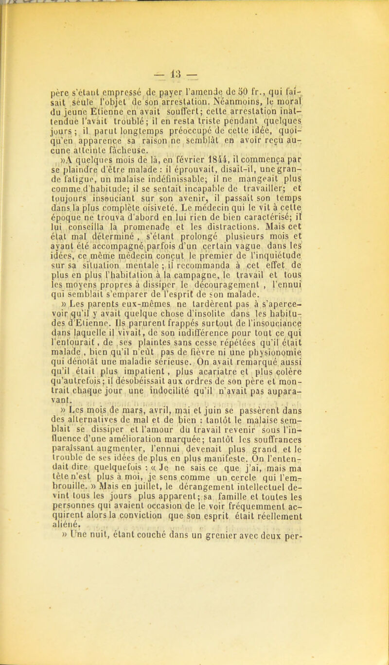 père s’étaiil empressé de payer l’atnendc deSO fr., qui fai- sait seule l’objet de son arrestation. Néanmoins, le moral du jeune Etienne en avait souffert; cette arrestation inat- tendue l’avàit troublé ; il en resta triste pendant quelques jours ; il parut longtemps préoccupé de cette idée, quoi- qu’en apparence sa raison ne semblât en avoir reçu au- cune atteinte fâcheuse. ».\ quelques mois de là, en février 1844, il commença par se plaindre d’être malade : il éprouvait, disait-il, une gran- de fatigue, un malaise indéfinissable; il ne mangeait plus comme d’habitude; il se sentait incapable de travailler; et toujours insouciant sur son avenir, il passait son temps dans la plus complète oisiveté. Le médecin qui le vit à cette époque ne trouva d'abord en lui rien de bien caractérisé; il lui conseilla la promenade et les distractions. Mais cet état mal déterminé , s’étant prolongé plusieurs mois et ayant été accompagné,parfois d’un .certain vague dans les idées, ce même médecin conçut le premier de l’inquiétude sur sa situation mentale ; il recommanda à cet effet de plus en plus l’habitation à la campagne, le travail et tous les moyens propres à dissiper le découragement , l’ennui qui semblait s’emparer de l’esprit de son malade. » Les parents eux-mêmes ne tardèrent pas à s’aperce- voir qu’il y avait quelque chose d’insolite dans les habitu- des d’Etienne. Ils parurent frappés surtout de l’insouciance dans laquelle il vivait, de son indifférence pour tout ce qui l’entourait, de .ses plaintes sans cesse répétées qu’il était malade , bien qu’il n’eùt pas de fièvre ni une physionomie qui dénotât une maladie sérieuse. On avait remarqué aussi qu’il était plus impatient, plus acariatre et plus colère qu’autrefois; il désobéissait aux ordres de son père et mon- trait chaque jour une indocilité qu’il n’avait pas aupara- vant. I » Les mois de mars, avril, mai et juin se passèrent dans des alternatives de mal et de bien : tantôt le malaise sem- blait sè dissiper et l’amour du travail revenir sous l’in- fluence d’une amélioration marquée; tantôt les souffrances paraissant augmenter, l’ennui devenait plus grand et le trouble de ses idées de plus en plus manifeste. On l’enten- dait dire quelquefois ; « Je ne sais ce que j'ai, mais ma tète n’est plus à moi, je sens comme un cercle qui l’em- brouille. » Mais en juillet, le dérangement intellectuel de- vint tous les jours plus apparent; sa famille et toutes les personnes qui avaient occasion de le voir fréquemment ac- quirent alors la conviction que son esprit était réellement aliéné. » Une nuit, étant couché dans un grenier avec deux per-