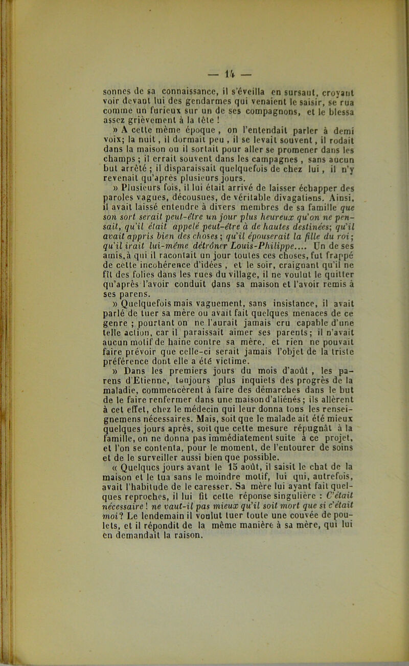 f l t i. ■ f 1 I. I — — sonnes de sa connaissance, il s’éveilla en sursaut, croyant voir devant lui des gendarmes qui venaient le saisir, se rua comme un furieux sur un de ses compagnons, et le blessa assez grièvement à la tête ! » A cette même époque , on l’entendait parler à demi voix; la nuit, il dormait peu , il se levait souvent, il rodait dans la maison ou il sortait pour aller se promener dans les champs ; il errait souvent dans les campagnes , sans aucun but arrêté ; il disparaissait quelquefois de chez lui, il n’y revenait qu’aprés plusieurs jours. » Plusieurs fois, il lui était arrivé de laisser échapper des paroles vagues, décousues, de véritable divagatiens. Ainsi, il avait laissé entendre à divers membres de sa famille que son sort serait peut-être un jour plus heureux qu'on ne pen- sait, qu'il était appelé peut-être à de hautes destinées; qu'il avait appris bien des choses ; qu'il épouserait la fille du roi; qu'il irait lui-même détrôner Louis-Philippe.... Un de ses amis,à qui il racontait un jour toutes ces choses, fut frappé de cette incohérence d’idées , et le soir, craignant qu’il ne fît des folies dans les rues du village, il ne voulut le quitter qti’après l’avoir conduit dans sa maison et l’avoir remis à ses parens. » Quelquefois mais vaguement, sans insistance, il avait parlé de tuer sa mère ou avait fait quelques menaces de ce genre ; pourtant on ne l'aurait jamais cru capable d’une telle action, car il paraissait aimer ses parents; il n’avait aucun motif de haine contre sa mère, et rien ne pouvait faire prévoir que celle-ci serait jamais l’objet de la triste préférence dont elle a été victime. » Dans les premiers jours du mois d’août , les pa- rens d'Etienne, toujours plus inquiets des progrès de la maladie, commencèrent à faire des démarches dans le but de le faire renfermer dans une maison d’aliénés; ils allèrent à cet effet, chez le médecin qui leur donna tons les rensei- gnemens nécessaires. Mais, soit que le malade ait été mieux quelques jours après, soit que cette mesure répugnât à la famille, on ne donna pas immédiatement suite a ce projet, et l’on se contenta, pour le moment, de l’entourer de soins et de le surveiller aussi bien que possible, « Quelques jours avant le 15 août, il saisit le chat de la maison et le tua sans le moindre motif, lui qui, autrefois, avait l’habitude de le caresser. Sa mère lui ayant fait quel- ques reproches, il lui fit cette réponse singulière : C’était nécessaire ! ne vaut-il pas mieux qu’il soit mort que si c'était moil Le lendemain il voulut tuer toute une couvée de pou- lets, et il répondit de la même manière à sa mère, qui lui en demandait la raison.