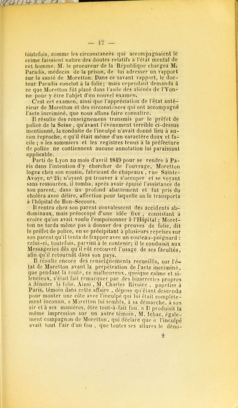 loutcfois, comnip 1rs circonstancès qui accompagnaient lë crime faisaicnl naître des doutes relatifs à l’état mental de cet homme. M. le procureur de la République chargea M- Paradis, médecin de la prison, de lui adresser un rapport Sur la santé de Moretton. Dans ce savant rapport, le doc- teur Paradis conclut à la folie; mais cependant demanda à ce que Moretton fût placé dans l’asile des aliénés de l’Yon- ne pour y être l’objet d’Un nouvel examen. C’est cet examen; ainsi que l’appréciation de l’état anté- rieur de Moretton et des circonstances qui ont accompagné l’acte incriminé, que nous allons faire connaître. Il résulte des renseignemens transmis par le préfet de policé de la Seine , qu’avant l’évènement lerriblé ci-dessus mentionné, la conduite de l’inculpé n’avait donné lieu à au- cun reproche, « qu’il était même d’un caractère doux et fa- cile ; » les sommiers et les registres tenus à la préfecture de police ne contiennent aucune annotation lui paraissant applicable. Parti de Lyon au mois d’avril 1849 pour se rendre à Pa- ris dans l’intention d’y chercher de l’ouvrage, Moretton logea chez son cousin, fabricant de chapeaux , rue Sainte- Avoye, n®24; n’ayant pu trouver à s’occuper et se voyant sans ressources, il tomba, après avoir épuisé l’assistance de Son parent, dans un profond abattement et fut pris du choléra avec délire, affection pour laquelle on le transporta à l’hôpital de Bon-Secours. Il rentra chez son parent convalescent dës accidents ab- dominaux, mais préoccupé d’une idée fixé , consistant à croire qu’on avait voulu l’empoisonner à l’Hôpital ; Moret- ton ne tarda même pas à donner des preuves de folie, dit le préfet de police, en se précipitant à plusieurs reprises sur son parent qu’il tenta de frapper avec un couteau-poignard : celui-ci, toutefois, parvint à le contenir; il le conduisit aux Messageries dès qu’il eût reëouvré l’usage de scs facultés, afin qu’il retournât dans son pays. Il résulte encore des renseigrtements recueillis, sur l’é- tat de Meretton avant la perpétration de l’acte incriminé, que pendant la route, ce malheureux, quoique calme et si- lencieux, s’était fait remarquer par des bizarreries propres à dénoter la folie. Ainsi , M. Charles Rivoirc , papetier à Paris, témoin dans cette affaire , dépose qu’étant descendu pour monter une côte avec l’inculpé qui lui était complète- ment inconnu, « Moretton lui sembla, à sa démarche, à son air et à ses manières, être tout-à-fait fou. » Il produisit la même impression sur un autre témoin, M. Ichac. égale- ment compagnon de Moretton, qui déclare que « l’inculpé avait tout l’air d’un fou , que toutes ses allures le déno- 2