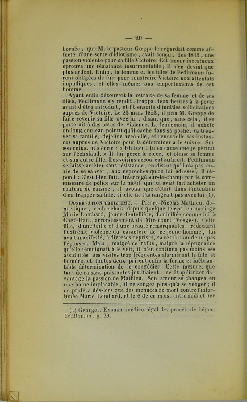 bornée , que M. le pasteur Gœppe le regardait comme af- fecté d’une sorte d’idiotisme , avait conçu , dès 1815 , une passion violente pour sa tille Victoire. Cet amour incestueux éprouva une résistance insurmontable; il n’en devint que plus ardent. Enfin , la femme et les filles de Fedltmann fu- rent obligées de fuir pour soustraire Victoire aux attentats impudiques, et elles-mêmes aux emportements de cel homme. Ayant enfin découvert la retraite de sa femme et de ses filles, Fedltmann s’y rendit, frappa deux heures à la porte avant d’être introduit, et fit ensuite d’inutiles sollicitations auprès de Victoire. Le 25 mars 1823, il pria M. Gœppe de faire revenir sa fille avec lui, disant que , sans cela , il se porterait à des actes de violence. Le lendemain, il achète un long couteau pointu qu’il cache dans sa poche, va trou- ver sa famille, déjeûne avec elle, et renouvelle ses instan- ces auprès de Victoire pour la déterminer à le suivre. Sur son refus, il s’écrie : « Eh bien ! tu es cause que je périrai sur l’échafaud. » Il lui perce le cœur, et blesse sa femme et son autre fille. Les voisins accourent au bruit. Fedltmann se laisse arrêter sans résistance, en disant qu’il n’a pas en- vie de se sauver ; aux reproches qu’on lui adresse , il ré- pond : C’est bien fait. Interrogé sur-le-champ par le com- missaire de police sur le motif qui lui avait fait acheter un couteau de cuisine , il avoua que c’était dans l’intention d’en frapper sa fille, si elle ne s’arrangeait pas avec lui (1). Observation treizième.— Pierre-Nicolas Mathieu, do- mestique , recherchait depuis quelque temps en mariage Marie Lombard, jeune dentellière, domiciliée comme lui Chef-Haut, arrondissement de Mirecourt (Vosges). Celle tille, d’une taille et d’une beauté remarquables, redoutant l’extrême violence du caractère de ce jeune homme , lui avait manifesté, à diverses reprises, sa résolution de ne pas l’épouser. Mais , malgré ce refus , malgré la répugnance qu’elle témoignait à le voir, il n’en continua pas moins ses assiduités; scs visites trop fréquentes alarmèrent la fille et la mère, et toutes deux prirent enfin la ferme et inébran- lable détermination de le congédier. Celte mesure, que tant de raisons puissantes justifiaient, ne fit qu’irriter da- vantage la passion de Mathieu. Son amour se changea en une haine implacable , il ne songea plus qu’à se venger ; il ne proféra dès-lors que des menaces de mort contre l’infor- tunée Marie Lombard, et le 6 de ce mois, entre midi cl une (t) Georget, Examen médico-légal des procès de Léger. Fe Utmann, p. 29.