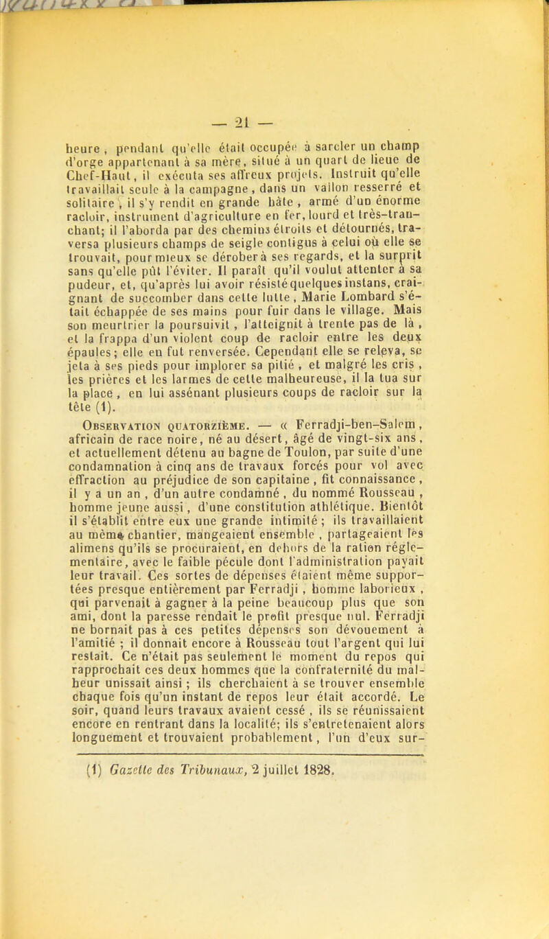 heure, pendanl qu’elle était occupée à sarcler un champ (l’orge appartenant à sa mère, situé à un quart de lieue de Chef-Haut, il exécuta ses alTreux projets. Instruit qu’elle travaillait seule à la campagne, dans un vallon resserré et solitaire , il s’y rendit en grande hâte , armé d’un énorme racloir, instrument d’agriculture en fer, lourd et très-tran- chant; il l’aborda par des chemins étroits et détournés, tra- versa plusieurs champs de seigle contigus à celui où elle se trouvait, pour mieux se dérobera ses regards, et la surprit sans qu’elle pût l’éviter. Il paraît qu’il voulut attenter a sa pudeur, et, qu’après lui avoir résisté quelques instans, crai- gnant de succomber dans cette lutte , Marie Lombard s’é- tait échappée de ses mains pour fuir dans le village. Mais son meurtrier la poursuivit, l’atteignit à trente pas de là , et la frappa d’un violent coup de racloir entre les deux épaules; elle en fut renversée. Cependant elle se relpya, sc jeta à ses pieds pour implorer sa pitié , et malgré les cris , les prières et les larmes de cette malheureuse, il la tua sur la place , en lui assénant plusieurs coups de racloir sur la tête (1). Observation quatorzième. — « Ferradji-ben-Salem, africain de race noire, né au désert, âgé de vingt-six ans, et actuellement détenu au bagne de Toulon, par suite d’une condamnation à cinq ans de travaux forcés pour vol avec effraction au préjudice de son capitaine , fit connaissance , il y a un an , d’un autre condarnné , du nommé Rousseau , homme jeune aussi, d’une constitution athlétique. Bientôt il s’établit entre eux une grande intirnilé; ils travaillaient au mèmft chantier, mangeaient ensemble , partagcaierit Ips alimens qu’ils se procuraient, en dehors de la ration régle- mentaire, avec le faible pécule dont l’administration payait leur travail. Ces sortes de dépenses étaient même suppor- tées presque entièrement par Ferradji , homme laborieux , qui parvenait à gagner à la peine beaucoup plus que son ami, dont la paresse rendait le profit presque nul. Ferradji ne bornait pas à ces petites dépenS( S son dévouement à l’amitié ; il donnait encore à Rousseau tout l’argent qui lui restait. Ce n’était pas seulement lé moment du repos qui rapprochait ces deux hommes que la confraternité du mal- heur unissait ainsi ; ils cherchaient à se trouver ensemble chaque fois qu’un instant de repos leur était accordé. Le soir, quand leurs travaux avaient cessé , ils se réunissaient encore en rentrant dans la localité; ils s’entretenaient alors longuement et trouvaient probablement, l’un d’eux sur- (1) Gazette des Tribunaux, 2 juillet 1828.