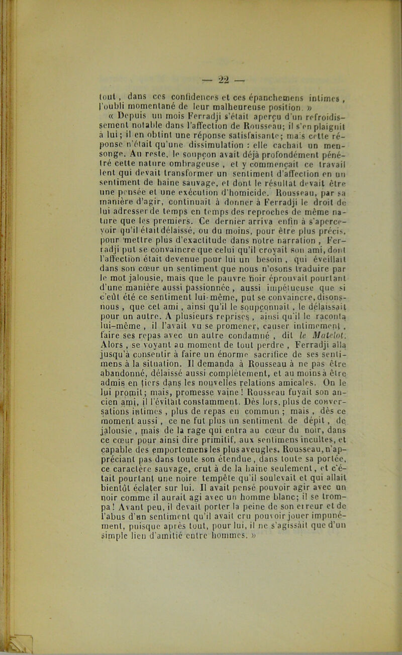 (oui, dans ccs conlideiicrs et ces épanclicmcns intimes, l'uubli momentané de leur malheureuse position. » « Depuis un mois Fcrradji s’était aperçu d'un refroidis- sement notable dans l’affection de Rousseau; il s'en plaignit à lui; il en obtint une réponse satisfaisante; niais cette ré- ponse n'était qu’une dissimulation : elle cachait un men- songe. An reste, le soupçon a^ait déjà profondément péné- tré celte nature ombrageuse , et y commençait ce travail lent qui devait transformer un sentiment d’affection en un sentiment de haine sauvage, et dont le résultat devait être une pensée et une exécution d’homicide. Rousseau, par sa manière d’agir, continuait à donner à Ferradji le droit de lui adresser de temps en temps des reproches de même na- ture que les premiers. Ce dernier arriva enfin à s’aperce- voir qu’il était délaissé, ou du moins, pour être plus précis, pour ‘mettre plus d’exactitude dans notre narration , Fer- radji put se convaincre que celui qu’il croyait son ami, dont l’affection était devenue pour lui un besoin , qui éveillait dans son cœur un sentiment que nous n’osons traduire par le mot jalousie, mais que le pauvre hoir éprouvait pourtant d’une manière aussi passionnée , aussi iiiipélucuse que si c’eût été ce sentiment lui-même, put se convaincre, disons- nous , que cet ami, ainsi qu’il le soupçonnait , le délaissait pour un autre. A plusieurs reprise^ , ainsi qu'il le raconta lui-même , il l’avait vu se promener, causer intimement , faire ses repas avec un autre condamné , dit le Matelot. Alors , se voyant au moment de tout perdre , Ferradji alla jusqu’à consentir à faire un énorme sacrifice de ses senti- mens à la situation. Il demanda à Rousseau à ne pas être abandonné, délaissé aussi complètement, et au moins à être admis en (iers dans les nouvelles relations amicales. On le lui prppil; mais, promesse vaine! Rousseau fuyait son an- cien aipt, il l’évitait constamment. Dès lors, plus de conver- sations intimes , plus de repas eu commun ; mais , dès ce moment aussi, ce ne fut plus un sentiment de dépit, de jalousie , mais de la rage qui entra au cœur du noir, dans ce cœur pour ainsi dire primitif, aux sentimens incultes, et capable des emportemens les plus aveugles. Rousseau, n’ap- préciant pas dans toute son étendue, dans toute sa portée, ce caractère sauvage, crut à de la haine seulement, et c’é- tait pourtant une noire tempête qu’il soulevait et qui allait bientôt écl^fer sur lui. Il avait pensé pouvoir agir avec un noir comme il aurait agi avec un homme blanc; il se trom- pa ! Avant peu, il devait porter la peine de son ei reur cl de l’abus d’un sentiment qu’il avait cru pouvoir jouer impuné- ment, puisque après tout, pour lui, il ne s’agissàit que d’un simple lien d’amitié entre hommes. »