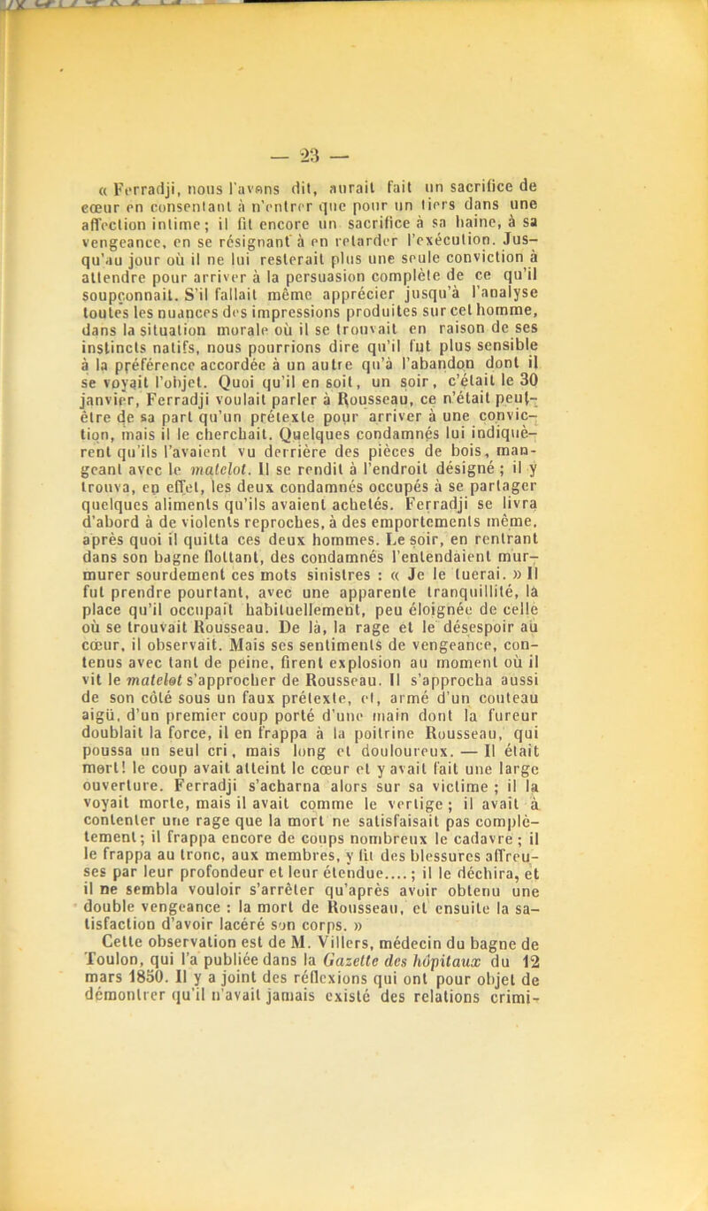 « Ft'rradji, nous l'avBns dit, aurait fait un sacrifice de cœur on consentant à n’entrer que pour un tiers dans une affection intime; il fit encore un sacrifice à sa haine, à sa vengeance, en se résignant’à en retarder l’exécution. Jus- qu’au jour où il ne lui resterait plus une seule conviction à attendre pour arriver à la persuasion complète de ce qu’il soupçonnait. S’il fallait même apprécier jusqu’à l’analyse toutes les nuances des impressions produites sur cet homme, dans la situation morale où il se trouvait en raison de ses instincts natifs, nous pourrions dire qu’il fut plus sensible à la préférence accordée à un autre qu’à l’abandon dont il se voyait l’objet. Quoi qu’il en soit, un soir, c’était le 30 janvier, Ferradji voulait parler à Rousseau, ce n’était peut- être de sa part qu’un prétexte pour arriver à une convic- tion, mais il le cherchait. Quelques condamnés lui indiquè- rent qu’ils l’avaient vu derrière des pièces de bois, man- geant avec le matelot. Il se rendit à l’endroit désigné ; il y trouva, en effet, les deux condamnés occupés à se partager quelques aliments qu’ils avaient achetés. Ferradji se livra d’abord à de violents reproches, à des emportements même, après quoi il quitta ces deux hommes. Le soir, en rentrant dans son bagne flottant, des condamnés l’entendàient mùr^ murer sourdement ces mots sinistres : « Je le tuerai. » Il fut prendre pourtant, avec une apparente tranquillité, la place qu’il occupait habituellement, peu éloignée de celle où se trouvait Rousseau. De là, la rage et le désespoir au cœur, il observait. Mais ses sentiments de vengeance, con- tenus avec tant de peine, firent explosion au moment où il vit le wafefef s’approcher de Rousseau. Il s’approcha aussi de son côté sous un faux prétexte, et, armé d’un couteau aigu, d’un premier coup porté d’une main dont la fureur doublait la force, il en frappa à la poitrine Rousseau, qui poussa un seul cri, mais long et douloureux. — Il était mort! le coup avait atteint le cœur et y avait fait une large ouverture. Ferradji s’acharna alors sur sa victime ; il la voyait morte, mais il avait comme le vertige ; il avait à contenter une rage que la mort ne satisfaisait pas complè- tement; il frappa encore de coups nombreux le cadavre ; il le frappa au tronc, aux membres, y fit des blessures affreu- ses par leur profondeur et leur étendue.... ; il le déchira, et il ne sembla vouloir s’arrêter qu’après avoir obtenu une double vengeance : la mort de Rousseau, et ensuite la sa- tisfaction d’avoir lacéré son corps. » Cette observation est de M. Villers, médecin du bagne de Toulon, qui l’a publiée dans la 6’aze«e des/lopitauÆ du 12 mars 1850. 11 y a joint des réflexions qui ont pour objet de démontrer qu’il n’avait jamais existé des relations crimi-