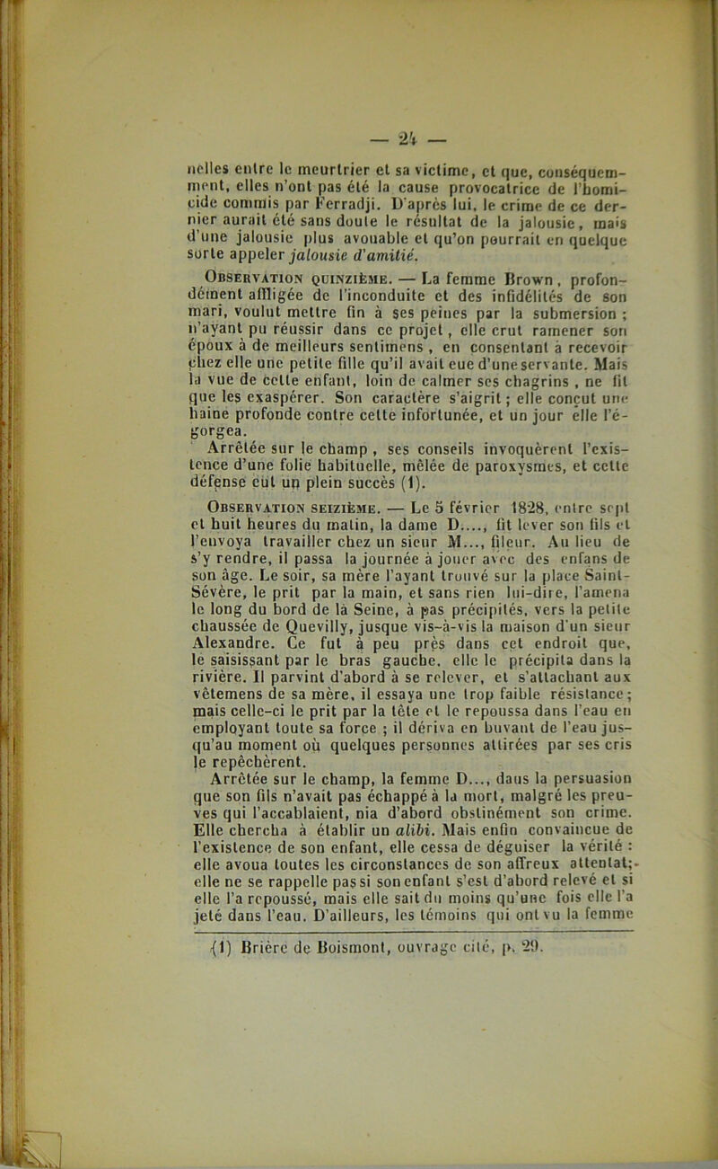 nclles entre le meurtrier et sa victime, et que, cuiiséquem- ment, elles n’ont pas été la cause provocatrice de l’bomi- cide commis par Ferradji. D'après lui, le crime de ce der- nier aurait été sans doute le résultat de la jalousie, mais d’une jalousie plus avouable et qu’on pourrait en quelque sorte appeler jalousie d'amitié. Observation quinzième. — La femme Brown , profon- dément aflligée de l’inconduite et des infidélités de son mari, voulut mettre fin à ses peines par 1a submersion ; n’ayant pu réussir dans ce projet, elle crut ramener son époux à de meilleurs sentimens , en consentant à recevoir çbez elle une petite fille qu’il avait eue d’une servante. Mais la vue de cette enfant, loin de calmer scs chagrins , ne fit que les exaspérer. Son caractère s’aigrit; elle conçut une haine profonde contre cette infortunée, et un jour elle l’é- gorgea. _ Arrêtée sur le champ , ses conseils invoquèrent l’cxis- Icnce d’une folie habituelle, mêlée de paroxysmes, et cette défense eût up plein succès (1). Observation seizième. — Le 5 février 1828, entre sept et huit heures du malin, la dame D fil lever son fils et l’envoya travailler chez un sieur M..., fileiir. Au lieu de s’y rendre, il passa la journée à jouer avec des enfans de son âge. Le soir, sa mère l’ayant trouvé sur la place Saint- Sévère, le prit par la main, et sans rien lui-diie, l’amena le long du bord de là Seine, à pas précipités, vers 1a petite chaussée de Quevilly, jusque vis-à-vis la maison d'un sieur Alexandre. Ce fut à peu près dans cet endroit que, le saisissant par le bras gauche, elle le précipita dans la rivière. Il parvint d’abord à se relever, et s’attachant aux vêtemens de sa mère, il essaya une trop faible résistance; mais celle-ci le prit par la tête et le repoussa dans l’eau en employant toute sa force ; il dériva en buvant de l’eau jus- qu’au moment où quelques personnes attirées par ses cris le repêchèrent. Arrêtée sur le champ, la femme D..., dans la persuasion que son fils n’avait pas échappés la mort, malgré les preu- ves qui l’accablaient, nia d’abord obstinément son crime. Elle chercha à établir un alibi. Mais enfin convaincue de l’existence de son enfant, elle cessa de déguiser la vérité : elle avoua toutes les circonstances de son affreux attenlat;- elle ne se rappelle pas si son enfant s’csl d’abord relevé et si elle l’a repoussé, mais elle sait du moins qu’une fois elle l’a jeté dans l’eau. D’ailleurs, les témoins qui ont vu la femme {1) Brièrc de Boismont, ouvrage cité, p. ‘2!).