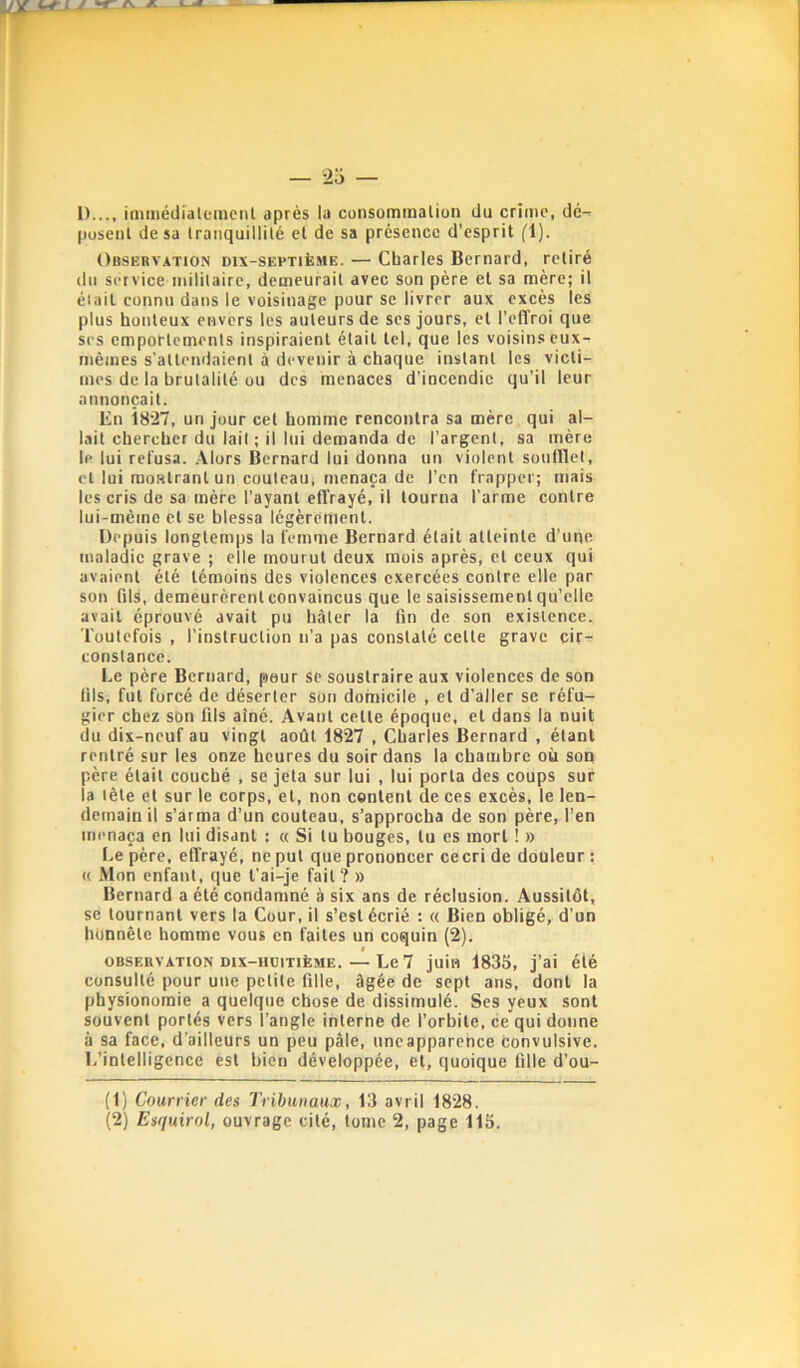 1)..., imméiiiatemenl après la consommaliün du crirric, dé- posent de sa tranquillité et de sa présence d'esprit fl). Observation dix-septième. — Charles Bernard, retiré (In service iniliiairo, demeurait avec son père et sa mère; il était connu dans le voisinage pour se livrer aux excès les plus honteux envers les auteurs de ses jours, et l’effroi que ses emportements inspiraient était tel, que les voisins eux- mèines s'attendaient à devenir à chaque instant les victi- mes de la brutalité ou des menaces d’incendie qu’il leur annonçait. En Î827, un jour cet homme rencontra sa mère qui al- lait chercher du lait ; il lui demanda de l’argent, sa mère le lui refusa, .\lors Bernard lui donna un violent soufflet, et lui montrant un couteau, menaça de l’en frapper; mais les cris de sa mère l’ayant effrayé, il tourna l’arme contre lui-mèine et se blessa légèrement. Depuis longtemps la femme Bernard était atteinte d’une inala(lic grave ; elle mourut deux mois après, et ceux qui avaient été témoins des violences exercées contre elle par son Qls, demeurèrent convaincus que le saisissement qu’elle avait éprouvé avait pu hâter la fin de son existence. Toutefois , l’instruction n’a pas constaté cette grave cir- constance. Le père Bernard, peur se soustraire aux violences de son lils, fut forcé de déserter son domicile , et d’aller se réfu- gier chez son fils aîné. Avant cette époque, et dans la nuit du dix-neuf au vingt août 1827 , Charles Bernard , étant rentré sur les onze heures du soir dans la chambre où son père était couché , se jeta sur lui , lui porta des coups sur la tête et sur le corps, et, non content de ces excès, le len- demain il s’arma d’un couteau, s’approcha de son père, l’en menaça en lui disant : « Si tu bouges, tu es mort ! » Le père, effrayé, ne put que prononcer cecri de douleur : « Mon enfant, que t’ai-je fait? » Bernard a été condamné à six ans de réclusion. Aussitôt, SC tournant vers la Cour, il s’est écrié : <( Bien obligé, d’un honnête homme vous en faites un coquin (2). OBSERVATION Dix-HüiTiÈME.—Le 7 juin 1833, j’ai été consulté pour une petite fille, âgée de sept ans, dont la physionomie a quelque chose de dissimulé. Ses yeux sont souvent portés vers l’angle interne de l’orbite, ce qui donne à sa face, d’ailleurs un peu pâle, iincapparence convulsive. L’intelligence est bien développée, et, quoique fille d’où- (1) Courrier des Tribunaux, 13 avril 1828. (2) Esquirol, ouvrage cité, tome 2, page 115.