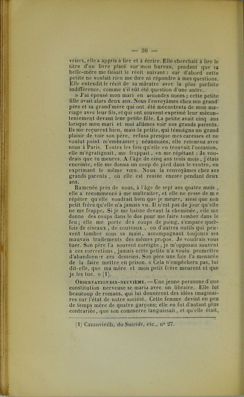 vriers, elle a appris à lire et à écrire. Elle cberchail à lire le litre d’un livre placé sur mon bureau, pendant que sa belle-mère me faisait le récit suivant : car d’abord celte petite ne voulait rien me dire ni répondre à mes questions. Elle entendit le récit de sa màratrc avec la plus parfaite indifférence, comme s’il eût été question d’une autre. » J’ai épousé mon mari en secondes noces ; celle petite fille avait alors deux ans. Nous l’envoyâmes chez son grand’ père et sa grand’mère qui ont été mécontents de mon ma- riage avec leur fils, et qui ont souvent exprimé leur mécon- tentement devant leur petite fille. La petite avait cinq ans lorsque mon mari et moi allâmes voir nos grands parents. Ils me reçurent bien, mais la petite, qui témoigna un grand plaisir de voir son père, refusa presque mes caresses et ne voulut point m’embrasser; néanmoins, elle retourna avec nous à Paris. Toutes les fois qu’elle en trouvait l'occasion, elle m’égratignait, me frappait, en me répétant : Je vou- drais que tu meures. A l’âge de cinq ans trois mois, j’étais enceinte, elle me donna un coup de pied dans le ventre, eu exprimant le même voeu. Nous la renvoyâmes chez ses grands parents , où elle est restée encore pendant deux ans. Ramenée près de nous, à l'âge de sept ans quatre mois , elle a recommencé à me maltraiter, et elle ne cesse de m e répéter qu elle voudrait bien que je meure, ainsi que son petit frère qu’elle n’a jamais vu. Il n’est pas de jour qu’elle ne me frappe. Si je me baisse devant la cheminée, elle me donne des coups dans le dos pour me faire tomber dans le feu; elle me porte des coups de poing, s’empare quel- fois de ciseaux , de couteaux , ou d’autres outils qui peu- vent tomber sous sa main, accompagnant toujours ses mauvais traitements des mêmes propos. Je voudrais vous tuer. Son père l’a souvent corrigée , je m’opposais souvent à ces corrections, jamais celle petite n’a voulu promettre d’abandonn?r ces desseins. Son père une fois l’a menacée de la faire mettre en prison. « Cela n’empêchera pas, lui dit-elle, que ma mère et mon petit frère meurent et que je les lue. » (1). Observation DIX-NEUVIÈME. — Une jeune personne d'une constitution nerveuse se maria avec un libraire. Elle lut beaucoup de romans, qui lui donnèrent des idées imaginai- res sur l’état de notre société. Celle femme devint en peu de temps mère de quatre garçons; elle en fut d’autant plus contrariée, que son commerce languissait, et qu’elle était.