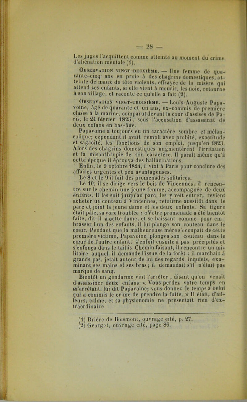 Les juges 1 acqiiillent curiimc allcinlc au mutnciil du criitic d’aliénation mentale (1). Observation vingt-deuxiIîme. — line femme de qua- rante-cinq ans en proie à des chagrins domestiques, at- teinte de maux de tôte violents, effrayée de la misère qui attend ses enfants, si elle vient à mourir, les noie, retourne à son village, et raconte ce qu’elle a fait (2). Observation vingt-troisième. — Louis-Auguste Papa- voinc, âgé de quarante et un ans, ex-commis de première classe à la marine, comparutdevanl la cour d’assises de Pa- ris, le 24 février 1825, sous l’accusation d’assassinat de deux enfans en bas-âge. Papavoine a toujours eu un caractère sombre et mélan- colique; cependant il avait rempli avec probité, exactitude et sagacité, les fonctions de son emploi, jusqu’en 1823. Alors des chagrins domestiques augmentèrent l’irritation et la misanthropie de son caractère. 11 paraît même qu’à cette époque il éprouva des hallucinations. Enfin, le 9 octobre 1824, il vint à Paris pour conclure des affaires urgentes et peu avantageuses. Le 8 et le 9 il fait des promenades solitaires. Le 10, il se dirige vers le bois de Vincennes, il rencon- tre sur le chemin une jeune femme, accompagnée de deux enfants. Il les suit jusqu’au parc, les y voit entrer, revient acheter un couteau à Vincennes, retourne aussitôt dans le parc et joint la jeune dame et les deux enfants. Sa figure était pâle, sa voix troublée : «Votre promenade a été bientôt faite, dit-il à celle dame, et se baissant comme pour em- brasser l’un des enfants, il lui plonge son couteau dans le cœur. Pendant que la malheureuse mères’occupail de celle première victime, Papavoine plongea son couteau dans le cœur de l’autre enfant, s’enfuit ensuite à pas précipités et s’enfonça dans le taillis. Chemin faisant, il rencontre un mi- litaire auquel il demande l’issue de la forêt : il marchait à grands pas, jetait autour de lui des regards inquiets, exa- minant ses mains et ses bras ; il demaisdait s’il n’était pas marqué de sang. Bientôt un gendarme vint l’arrêter , disant qu’on venait d’assassirier deux enfans. « Vous perdez votre temps en m’arrêtant, lui dit Papavoine; vous donnez le temps à celui qui a commis le crime de prendre la fuite. » Il était, d’ail- leurs, calme, et sa physionomie ne présentait rien d’ex- traordinaire. (1) Bricre de Boismont, ouvrage cité, p. 27. (2) üeorgdi ouvrage cité, page 86.