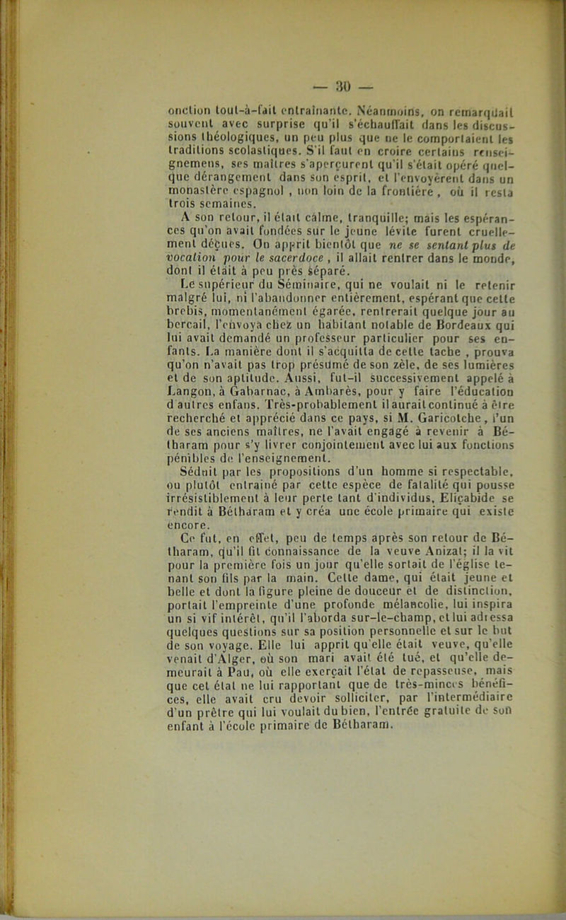 ojiction loul-à-l'ail cnirainanle. Néanmoins, on remarqUail souvent avec surprise qu’il s’échauflait dans les discus- sions Ibéologiques, un peu plus que ne le comporlaienl les traditions scolastiques. S’il faut en croire certains misei- gnemeus, ses maîtres s’aperçurent qu’il s’était opéré quel- que dérangement dans son esprit, et renvoyèrent dans un monastère espagnol , non loin de la frontière , où il resta trois semaines. A son retour, il était calme, tranquille; mais les espéran- ces qu’on avait fondées sur le jeune lévite furent cruelle- ment défcues. On apprit bientôt que ne se sentant plus de vocation pour le sacerdoce , il allait rentrer dans le monde, dont il était à peu près Séparé. Le supérieur du Séminaire, qui ne voulait ni le retenir malgré lui, ni l’abandonner entièrement, espérant que cette brebis, momentanément égarée, rentrerait quelque jour au bercail, l’envoya ebez un habitant notable de Bordeaux qui lui avait demandé un professeur particulier pour ses en- fants. I.a manière dont il s'acquitta de cette tache , prouva qu’on n’avait pas trop présümé de son zèle, de scs lumières et de son aptitude. Aussi, fut-il successivement appelé à Langon, à Gabarnac, à Ambarès, pour y faire l’éducation d autres enfans. Très-probablement ilauraitcontinué à êire recherché et apprécié dans ce pays, si M. Garicotche, l’un de ses anciens maîtres, ne l’avait engagé à revenir à Bé- tharam pour s’y livrer conjointement avec lui aux fonctions pénibles de l’enseignement. Séduit par les propositions d’un homme si respectable, ou plutôt entraîné par cette espèce de fatalité qui pousse irrésistiblement à leur perte tant d'individus, Eliçabide se rendit à Bétharam et y créa une école primaire qui existe encore. Ce fut, en effet, peu de temps après son retour de Bé- tharam, qu’il fit connaissance de la veuve .\nizat; il la vit pour la première fois un jour qu’elle sortait de l’église te- nant son fils par la main. Cette dame, qui était jeune et belle et dont la figure pleine de douceur et de distinction, portait l’empreinte d’une profonde mélancolie, lui inspira un si vif intérêt, qu’il l’aborda sur-le-champ, et lui adiessa quelques questions sur sa position personnelle et sur le but de son voyage. Elle lui apprit qu elle était veuve, qu’elle venait d'Alger, où son mari avait été tué, et qu’elle de- meurait à Pau, où elle exerçait l’état de repasseuse, mais que cet état ne lui rapportant que de très-mincis bénéfi- ces, elle avait cru devoir solliciter, par l’intermédiaire d’un prêtre qui lui voulait du bien, l’entrée gratuite de son enfant à l’école primaire de Bétharam.