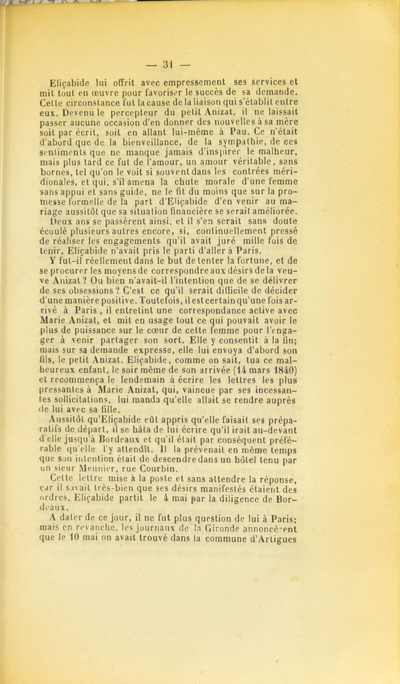 — 31 — Eliçabide lui offrit avec empressement ses services et mit tout en œuvre pour favoriser le succès de sa demande. Cette circonstance fut la cause de la liaison qui s’établit entre eux. Devenu le percepteur du petit Anizat, il ne laissait passer aucune occasion d’en donner des nouvelles à sa mère soit par écrit, soit en allant lui-même à Pau. Ce n’était d’abord que de la bienveillance, de la sympathie, de ces sentiments que ne manque jamais d’inspirer le malheur, mais plus tard ce fut de l’amour, un amour véritable, sans bornes, tel qu’on le voit si souvent dans les contrées méri- dionales, et qui, s’il amena la chute morale d’une femme sans appui et sans guide, ne le fit du moins que sur la pro- messe formelle de la part d’Eliçabide d’en venir au ma- riage aussitôt que sa situation financière se serait améliorée. Deux ans se passèrent ainsi, et il s’en serait sans doute écoulé plusieurs autres encore, si, continuellement pressé de réaliser les engagements qu’il avait juré mille fuis de tenir, Eliçabide n’avait pris le parti d’aller à Paris. Y fut-il* réellement dans le but de tenter la fortune, et de se procurer les moyens de correspondre aux désirs de la veu- ve Anizat? Ou bien n’avait-il l’intention que de se délivrer de ses obsessions ? C’est ce qu’il serait dilficile de décider d’une manière positive. Toutefois, il est certain qu’une fois ar- rivé à Paris, il entretint une correspondance active avec Marie Anizat, et mit en usage tout ce qui pouvait avoir le plus de puissance sur le cœur de cette femme pour l’enga- ger à venir partager son sort. Elle y consentit à la fin; mais sur sa demande expresse, elle lui envoya d’abord son fils, le petit Anizat. Eliçabide, comme on sait, tua ce mal- heureux enfant, le soir même de son arrivée (14 mars 1840) et recommença le lendemain à écrire les lettres les plus pressantes à Marie Anizat, qui, vaincue par ses incessan- tes sollicitations, lui manda qu’elle allait se rendre auprès «le lui avec sa fille. Aussitôt qu’Eliçabide eût appris qu’elle faisait ses prépa- ratifs de départ, il se hâta de lui écrire qu’il irait au-devant d’elle jusqu’à Bordeaux et qu’il était par conséquent préfé- rable «lu'ellc l'y attendit. Il la prévenait en même temps que sou intention était de descendre dans un hôtel tenu par un sieur Meunier, rue Courbin. Cette lettre mise à la poste et sans attendre la réponse, car il savait très-bien que ses désirs manifestés étaient des ordres, Eliçabide partit le 4 mai par la diligence de Bor- deaux. A dater de ce jour, il ne fut plus question de lui à Paris; mais en revanche, les journaux de la Gironde annoncè-ent que le 10 mai on avait trouvé dans la commune d’Arligues