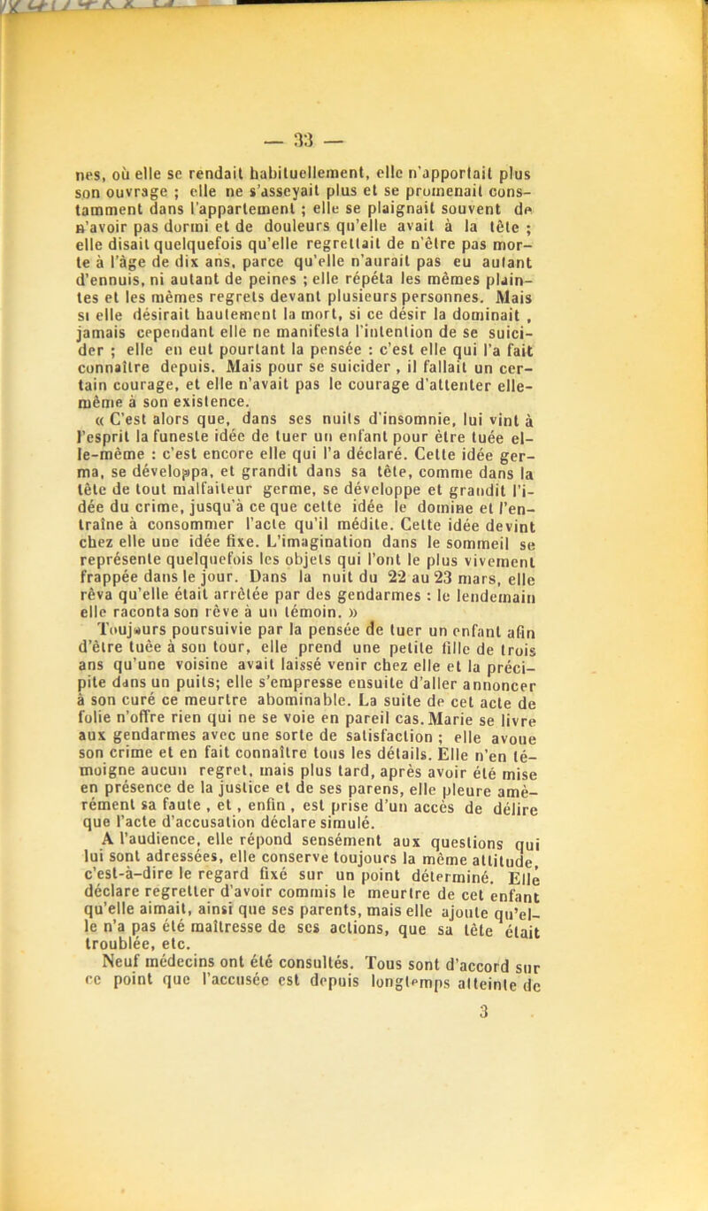 nés, où elle se rendait habituellement, elle n'apportait plus son ouvrage ; elle ne s’asseyait plus et se promenait cons- tamment dans l’appartement ; elle se plaignait souvent de n’avoir pas dormi et de douleurs qu’elle avait à la tôle ; elle disait quelquefois qu’elle regrettait de n’êlre pas mor- te à l’àge de dix aiis, parce qu’elle n'aurait pas eu autant d’ennuis, ni autant de peines ; elle répéta les mêmes plain- tes et les mêmes regrets devant plusieurs personnes. Mais SI elle désirait hautement la mort, si ce désir la dominait , jamais cependant elle ne manifesta l'intention de se suici- der ; elle en eut pourtant la pensée : c’est elle qui l’a fait connaître depuis. Mais pour se suicider , il fallait un cer- tain courage, et elle n’avait pas le courage d'attenter elle- même à son existence. « C’est alors que, dans ses nuits d'insomnie, lui vint à l’esprit la funeste idée de tuer un enfant pour être tuée el- le-même : c’est encore elle qui l’a déclaré. Cette idée ger- ma, se développa, et grandit dans sa tête, comme dans la tête de tout malfaiteur germe, se développe et grandit l’i- dée du crime, jusqu'à ce que celte idée le domine et l’en- traîne à consommer l’acte qu’il médite. Cette idée devint chez elle une idée fixe. L’imagination dans le sommeil se représente quelquefois les objets qui l’ont le plus vivement frappée dans le jour. Dans la nuit du 22 au 23 mars, elle rêva qu’elle était arrêtée par des gendarmes ; le lendemain elle raconta son rêve à un témoin. » Toujwurs poursuivie par la pensée de tuer un enfant afin d’être tuée à son tour, elle prend une petite fille de trois ans qu’une voisine avait laissé venir chez elle et la préci- pite dans un puits; elle s’empresse ensuite d’aller annoncer à son curé ce meurtre abominable. La suite de cet acte de folie n’offre rien qui ne se voie en pareil cas. Marie se livre aux gendarmes avec une sorte de satisfaction ; elle avoue son crime et en fait connaître tous les détails. Elle n’en té- moigne aucun regret, mais plus tard, après avoir été mise en présence de la justice et de ses parens, elle pleure amè- rément sa faute , et, enfin , est prise d’un accès de délire que l’acte d’accusation déclare simulé. A l’audience, elle répond sensément aux questions qui lui sont adressées, elle conserve toujours la même altitude c’est-à-dire le regard fixé sur un point déterminé. Elle déclare regretter d’avoir commis le meurtre de cet enfant qu’elle aimait, ainsi que ses parents, mais elle ajoute qu’el- le n’a pas été maîtresse de scs actions, que sa tête était troublée, etc. Neuf médecins ont été consultés. Tous sont d’accord sur ce point que l’accusée est depuis longtemps atteinte de 3