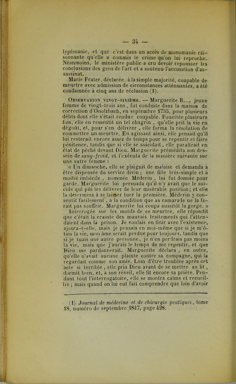 lypémanie, el que c’est dans un accès de monomanie rai- sonnante qu'elle a commis le crime qu’on lui reprocbe. Néanmoins, le ministère public a cru devoir repousser les conclusions des gens de l’art et a soutenu l’accusation d’as- sassinat. Marie Fraler, déclarée, à la simple majorité, coupable de meurtre avec admission de circonstances atténuantes, a été condamnée à cinq ans de réclusion (1). Observation vingt-sixième. — Marguerite R..., jeune femme de vingt-trois ans, fut conduite dans la maison de correction d’Onolzbaeh, en septembre 1755, pour plusieurs délits dont elle s’était rendue coupable. Fouettée plusieurs fois, elle en ressentit un tel chagrin , qu’elle prit la vie en dégoût, el, pour s’en délivrer , elle, forma la résolution de commettre un meurtre. En agissant ainsi, elle pensait qu’il lui resterait encore assez de temps pour se repentir el faire |)énitence, tandis que si elle se suicidait, elle paraîtrait en état de péché devant Dieu. Marguerite prémédita son des- sein de sang-froid, et l’exécuta de la manière suivante sur une autre femme : « Un dimanche, elle se plaignit de malaise et demanda à être dispensée du service divin ; une fille très-simple et à moitié imbécile , nommée Méderin , lui fut donnée pour garde. Marguerite lui persuada qu’il n’y avait que le sui- cide qui pût les délivrer de leur misérable position; et elle la détermina à se laisser tuer la première. Méderin y con- sentit facilement, à la condition que sa camarade ne la fe- rait pas souffrir. Marguerite lui coupa aussitôt la gorge. » Interrogée sur les motifs de ce meurtre, elle répondit que c’était la crainte des mauvais traitements qui l’atten- daient dans la prison. Je voulais en finir avec l’existence, ajouta-t-elle, mais je pensais en moi-même que si je m’ô- tais la vie, mon âme serait perdue pour toujours, tandis que si je tuais une autre personne, je n’en perdrais pas moins la vie, mais que j’aurais le temps de me repentir, et que Dieu me pardonnerait. Marguerite déclara , en outre, qu’elle n’avait aucune plainte contre sa compagne, qui la regardait comme son amie. Loin d’être troublée après cet acte si terrible , elle pria Dieu avant de se mettre au lit , dormit bien, et, à son réveil, elle fit encore sa prière. Pen- dant tout l’interrogatoire, elle se montra calme et recueil- lie ; mais quand on lui eut fait comprendre que loin d’avoir (1) Journal de médecine et de chirurgie pratiques, tome 18, numéro de septembre 1847, page 428.