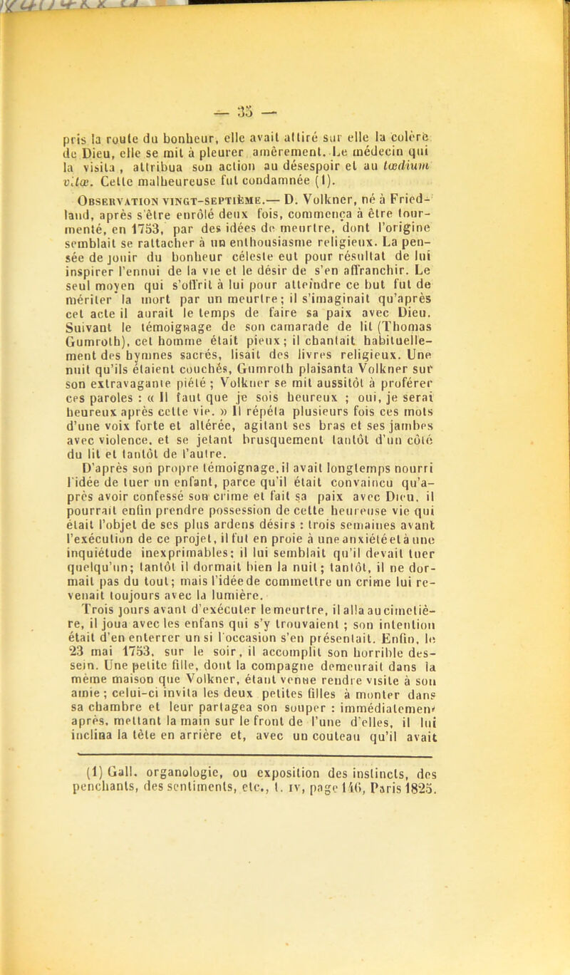 pris la roule du bonheur, elle avait adiré sur elle la colère de Dieu, elle se mil à pleurer amèrement. Le médecin qui la visita , attribua son action au désespoir et au tvediuin vUœ. Celte malbeureusc fut condamnée (I). Obseuvation vingt-septième.— D. Volkncr, né à Fried- land, après s'être enrôlé deux fois, commença à être |our- inenlé, en 1753, par des idées de meurtre, dont l’origine semblait se rattacher à un enthousiasme religieux. La pen- sée de jouir du bonheur céleste eut pour résultat de lui inspirer l’ennui de la vie et le désir de s’en afl'ranchir. Le seul moyen qui s’offrit à lui pour atteindre ce but fut de mériter la mort par un meurtre ; il s’imaginait qu’après cet acte il aurait le temps de faire sa paix avec Dieu. Suivant le témoignage de son camarade de lit (Thomas Gumrolh), cet homme était pieux; il chantait habituelle- ment des hymnes sacrés, lisait des livres religieux. Une nuit qu’ils étaient couchés, Giimroth plaisanta Volkner sur son extravagante piété ; Volkner se mil aussitôt à proférer CPS paroles ; « Il tant que je sois heureux ; oui, je serai heureux après celle vie. » Il répéta plusieurs fois ces mots d’une voix forte et altérée, agitant ses bras et ses jambes avec violence, et se jetant brusquement tantôt d’un côté du lit et tantôt de l’autre. D’après son propre témoignage.il avait longtemps nourri l'idée de tuer un enfant, parce qu’il était convaincu qu’a- près avoir confessé son crime et fait sa paix avec Dieu, il pourrait enfin prendre possession de celle heureuse vie qui était l’objet de ses plus ardens désirs : trois semaines avant l’exécution de ce projet, il fut en proie <à uneanxiétéelà une inquiétude inexprimables: il lui semblait qu’il devait tuer quelqu’un; tantôt il dormait bien la nuit; tantôt, il ne dor- mait pas du tout; mais l’idée de commettre un crime lui re- venait toujours avec la lumière. Trois jours avant d’exécuter lemeurlre, il alla aucimcliè- re, il joua avec les enfans qui s’y trouvaient ; son intention était d’en enterrer un si l'occasion s’en présentait. Enfin, le 23 mai 1753. sur le soir, il accomplit son horrible des- sein. Une petite fille, dont la compagne demeurait dans la même maison que Volkner, étant venue rendi e visite à son amie ; celui-ci invita les deux petites filles à monter dan.® sa chambre et leur partagea son souper : immédialcmenr après, mettant la main sur le front de l’une d'elles, il lui inclina la tête en arrière et, avec un couteau qu’il avait (1) Gall. organologie, ou exposition des instincts, dos penchants, des sentiments, etc., I. iv, page lit), Paris 1825.