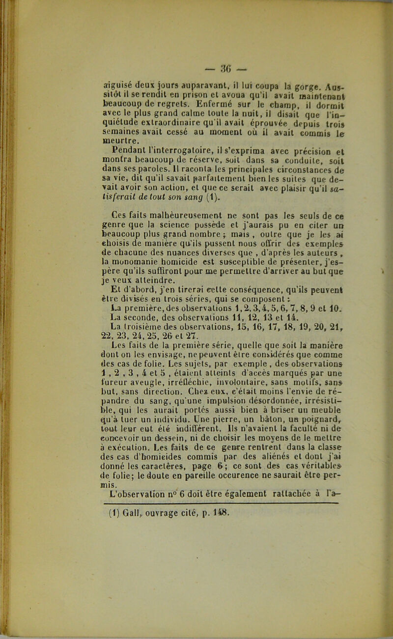 — ;iG — aiguisé deux jours auparavant, il lui coupa la gorge. Aus- silôl il se rendit en prison et avoua qu’il avait maintenant beaucoup de regrets. Enfermé sur le champ, il dormit avec le plus grand calme toute la nuit, il disait que l’in- quiétude extraordinaire qu’il avait éprouvée depuis trois semaines avait cessé au moment où il avait commis le meurtre. Pendant l’interrogatoire, il s’exprima avec précision et montra beaucoup de réserve, soit dans sa conduite, soit dans ses paroles. 11 raconta les principales circonstances de sa vie, dit qu’il savait parfaitement bien les suites que de- vait avoir son action, et que ce serait avec plaisir qu’il sa- tisferait de tout son sang (1). Ces faits malhèureusement ne sont pas les seuls de ce genre que la science possède et j'aurais pu en citer un beaucoup plus grand nombre mais, outre que je les ai choisis de manière qu'ils pussent nous offrir des exemples de chacune des nuances diverses que , d’après les auteurs , la monomanie homicide est susceptible de présenter, j’es- père qu’ils suffiront pour me permettre d’arriver au but que je veux atteindre. Et d’abord, j’en tirerai eette conséquence, qu’ils peuvent être divisés en trois séries, qui se composent : La première, des observations 1,2, d,4,5,6,7, 8, 9 et 10. La seconde, des observations 11, 12, 13 et 14. La troisième des observations, 15, 16, 17, 18, 19, 20, 21, 22, 23, 24,25, 26 et 27. Les faits de la première série, quelle que soit la manière dont on les envisage, ne peuvent être considérés que comme des cas de folie. Les sujets, par exemple , des observations 1,2 , 3,4 et 5 , étaient atteints d’accès marqués par une fureur aveugle, irréUéchic, involontaire, sans motifs, sans but, sans direction. Chex eux, c’était moins l’envie de ré- pandre du sang, qu'une impulsion désordonnée, irrésisti- ble, qui les aurait portes aussi bien à briser un meuble qu’à tuer un individu. Une pierre, un bâton, un poignard, tout leur eut été imdifl'érent. Ils n’avaient la faculté ni de concevoir un dessein, ni de choisir les moyens de le mettre à exécution. Les faits de ce genre rentrent dans la classe des cas d’bomieides commis par des aliénés et dont j’ai donné les caractères, page 6; ce sont des cas véritables de folie; le doute en pareille occurence ne saurait être per- mis. L’observation n° 6 doit être également rattachée à l'a-