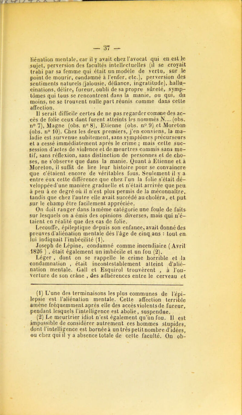 sujet, perversion des facultés intellectuelles {il se croyait trahi par sa femme qui était un modèle de vertu, sur le point de mourir, condamné à l’enfer, etc.), perversion des sentiments naturels (jalousie, défiance, ingratitude), hallu- cinations, délire, fureur, oubli de sa propre sûreté, symp- tômes qui tous se rencontrent dans la manie, ou qui, du moins, ne sc trouvent nulle part réunis comme dans cette affection. Il serait difficile certes de ne pas regarder comme des ac- cès de folie ceux dont furent atteints les nommés N... (obs. n° 7), Magne (obs. n“ 8), Etienne (obs. n° 9) et Moreton (obs. n® 10). Chez les deux premiers, j’en conviens, la ma- ladie est survenue subitement, sans symptômes précurseurs et a cessé immédiatement après le crime; mais cette suc- session d’actes de violence et de meurtres commis sans mo- tif, sans réflexion, sans distinction de personnes et de cho- ses, ne s’observe que dans la manie. Quant à Etienne et à Moreton, il suffit de lire leur histoire pour se convaincre que c’étaient encore de véritables fous. Seulement il y a entre éux celte différence que chez l’un la folie s’était dé- veloppéed’une manière graduelle et n’était arrivée que peu à peu à ce degré où il n’est plus permis de la méconnaître, tandis que chez l’autre elle avait succédé au choléra, et put sur le champ être facilement appréciée. On doit ranger dans la même catégorie une foule de faits sur lesquels on a émis des opinions diverses, mais q^ui n’é- taient en réalité que des cas de folie. Lecouffe, épileptique depuis son enfance, avait donné des preuves d'aliénation mentale dès l’âge de cinq ans : tout en lui indiquait l’imbécilité (1). Joseph de Lépine, condamné comme incendiaire (Avril 1826 ) , était également un imbécile et un fou (2). Léger , dont on se rappelle le crime horrible et la condamnation , était incontestablement atteint d’alié- nation mentale. Gall et Esquirol trouvèrent , à l’ou- verture de son crâne , des adhérences entre le cerveau et (1) L’une des terminaisons les plus communes de l’épi- lepsie est l’aliénation mentale. Cette affection terrible amène fréquemment après elle des accès violenlsde fureur, pendant lesquels l’intelligence est abolie, suspendue, (2) Le meurtrier idiot n’est également qu’un fou. Il est impossible de considérer autrement ces hommes stupides, dont l’intelligence est bornée à un très petit nombre d’idées, ou chez qui il y a absence totale de celle faculté. On ob-