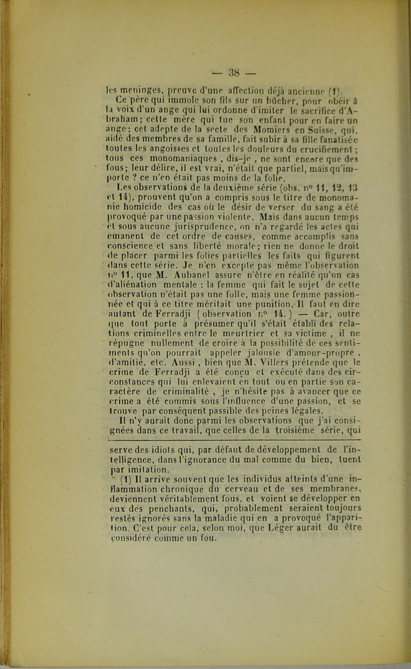 les mcningcs, preuve d’une affecliou déjà ancienne (1). Ce père qui immole son fils sur un bdcher, pour obéir â la voix d’un ange qui lui ordonne d imilcr le sacrifice d’A- braham;coUe mère qui tue son enfant pour en faire un ange; cet adepte de la secte des Momiers en Suisse, qui, aide des membres de sa famille, fait subir à sa fille fanatisée toutes les angoisses et toutes les douleurs du crucifiement ; tous ces monomaniaques , dis-je , ne sont encore que des fous; leur délire, il est vrai, n’était que partiel, maisqu’im- portc ? ce n’en était pas moins de la folie. Les observations de la deuxième série (obs. n° 11, 12, 13 et 14), prouvent qu’on a compris sous le titre de monoma- nie homicide des cas où le désir de verser du sang a été provoqué par une passion violente. Mais dans aucun temps ét sous aucune jurisprudence, on n’a regardé les actes qui émanent de cet ordre de causes, comme accomplis sans conscience et sans liberté morale; rien ne donne le droit de placer parmi les folies partielles les faits qui figurent dans cette série. Je n’en excepte pas même l’observation n“ 11, que M. Aubanel assure n’etre en réalité qu’un cas d’aliénation mentale ; la femme qui fait le sujet de cette observation n’était pas une folle, mais une femme passion- née et qui à ce titre méritait une punition. Il faut en dire autant de Ferradji ( observation r.° 14. ) — Car, outre que tout porte à présumer qu’il s’était établi des rela- tions criminelles entre le meurtrier et sa victime , il ne répugne nullement de croire à la possibilité de ces senti- ments qu’on pourrait appeler jalousie d’amour-propre , d’amitié, etc. Aussi , bien que M. Villers prétende que le crime de Ferradji a été conçu et exécuté dans des cir- constances qui lui enlevaient en tout ou en partie son ca- ractère de criminalité , je n’hésite pas à avancer que ce crime a été commis sous l’influence d’une passion, et se trouve par conséquent passible des peines légales. Il n’y aurait donc parmi les observations que j’ai consi- gnées dans ce travail, que celles de la troisième série, qui serve des idiots qui, par défaut de développement de l'in- telligence, dans l’ignorance du mal comme du bien, tuent par imitation. ■ (1) Il arrive souvent que les individus atteints d’une in- flammation chronique du cerveau et de ses membranes, deviennent véritablement fous, et voient se développer en eux des penchants, qui, probablement seraient toujours restés ignorés sans la maladie qui en a provoqué l’appari- tion. C’est pour cela, selon moi, que Léger aurait du être çonsideré comme un fou.