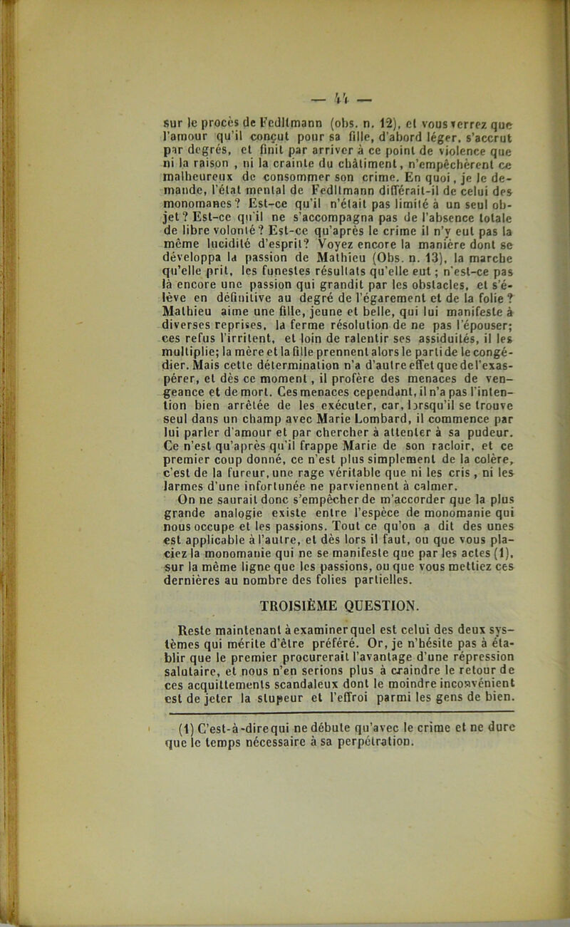 sur le procès de Fcdllmann (ohs. n. 12), cl vous terrez que l’amour qu’il conçut pour sa fille, d’abord léger, s’accrut par degrés, et finit par arriver à ce point de violence que ni la raison , ni la crainte du châtiment, n’empêchèrent ce malheureux de consommer son crime. En quoi, je le de- mande, l’état mental de Fedltmann différait-il de celui des monomanes? Est-ce qu’il n’était pas limité à un seul ob- jet? Est-ce qu’il ne s’accompagna pas de l’absence totale de libre volonté? Est-ce qu’après le crime il n’y eut pas la même lucidité d’esprit? Voyez encore la manière dont se développa U passion de Mathieu (Obs. n. 13), la marche qu’elle prit, les funestes résultats qu’elle eut ; n’est-ce pas là encore une passion qui grandit par les obstacles, et s’é- lève en définitive au degré de l’égarement et de la folie ? Mathieu aime une fille, jeune et belle, qui lui manifeste à diverses reprises, la ferme résolution de ne pas l’épouser; ces refus l’irritent, et loin de ralentir ses assiduités, il les multiplie; la mèreetlafille prennent alors le parlide le congé- dier. Mais cette détermination n’a d’autre effet que del’exas- pérer, et dès ce moment, il profère des menaces de ven- geance et de mort. Ces menaces cependant, il n’a pas l’inten- tion bien arrêtée de les exécuter, car, brsqu’il se trouve seul dans un champ avec Marie Lombard, il commence par lui parler d’amour et par chercher à attenter à sa pudeur. Ce n’est qu’après qu’il frappe Marie de son racloir, et ce premier coup donné, ce n’est plus simplement de la colère, c’est de la fureur, une rage véritable que ni les cris , ni les larmes d’une infortunée ne parviennent à calmer. On ne saurait donc s’empêcher de m’accorder que la plus grande analogie existe entre l’espèce de monomanie qui nous occupe et les passions. Tout ce qu’on a dit des unes est applicable à l’autre, et dès lors il faut, ou que vous pla- ciez la monomanie qui ne se manifeste que par les actes (1), sur la même ligne que les passions, ou que vous mettiez ces dernières au nombre des folies partielles. TROISIÈME QUESTION. Reste maintenant à examiner quel est celui des deux sys- tèmes qui mérite d’être préféré. Or, je n’hésite pas à éta- blir que le premier procurerait l’avantage d’une répression salutaire, et nous n’en serions plus à craindre le retour de ces acquittements scandaleux dont le moindre incosvénient est de jeter la stupeur et l’effroi parmi les gens de bien. (1) C’est-à'direqui ne débute qu’avec le crime et ne dure que le temps nécessaire à sa perpétration.