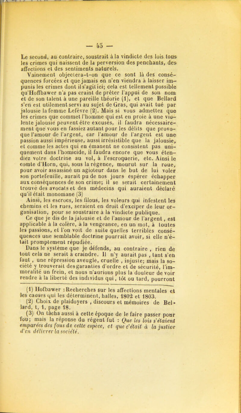 Le sccuud, au conlraire, soustrait à la vindicte des lois tous les crimes qui naissent de la perversion des penchants, des alTeclions et des sentiments naturels. Vainement objeclera-l-on que ce sont là des consé- quences forcées et que jamais on n’en viendra à laisser im- punis les crimes dont il s’agit ici; cela est tellement possible qu'lloffbawer n’a pas craint de prêter l’appui de son nom et de son talent à une pareille théorie (1), et que Bellard s’en est utilement servi au sujet de Gras, qui avait tué par jalousie la femme Lefèvre (2). Mais si vous admettez que les crimes que commet l’homme qui est eu proie à une vio- lente jalousie peuvent être excusés, il faudra nécessaire- ment que vous en fassiez autant pour les délits que provo- que l’amour de l’argent, car l’amour de l'argent est une passion aussi impérieuse, aussi irrésistible que la jalousie, et comme les actes qui en émanent ne consistent pas uni- quement dans l’homicide, il faudra encore que vous éten- diez votre doctrine au vol, à l’escroquerie, etc. Ainsi le comte d'Horn, qui, sous la régence, mourut sur la roue, pour avoir assassiné un agioteur dans le but de lui voler son portefeuille, aurait pu de nos jours espérer échapper aux conséquences de son crime; il se serait certainement trouvé des avocats et des médecins qui auraient déclaré qu’il était monomane (3) Ainsi, les escrocs, les filous, les voleurs qui infestent les chemins et les rues, seraient en droit d’exciper de leur or- ganisation, pour se soustraire à la vindicte publique. Ce que je dis de la jalousie et de l’amour de l’argent, est applicable à la colère, à la vengeance, en un mot, à toutes les passions, et l’on voit de suite quelles terribles consé- quences une semblable doctrine pourrait avoir, si elle n’é- tait promptement répudiée. Dans le système que je défends, au contraire , rien de tout cela ne serait à craindre. Il n’y aurait pas , tant s’en faut , une répression aveugle, cruelle , injuste; mais la so- ciété y trouverait des garanties d’ordre et de sécurité, l’im- moralité un frein, et nous n’aurions plus la douleur de voir rendre à la liberté des individus qui, tôt ou tard, pourront (1) Ilofbawer rRecherches sur les alTeclions mentales et les causes qui tes déterminent, halles, 1802 et 1803. (2) Choix de plaidoyers , discours et mémoires de Bel* lard, t, 1, page 18. (3) On tâcha aussi à cette époque de le faire passer pour fou; mais la réponse du régent lut ; Que les lois s’étaient emparées des fous de cette espèce, et que c'était « la justiee U’CH délh'rer la société.