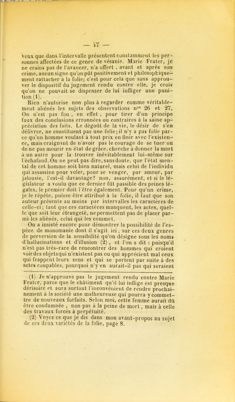 veux que dans l’inlcrvalle présenlenl conslammcnl les per- sonnes alîectées de ce genre de vésanie. Marie Fraler, je ne crains pas de l’avancer, n’a offert , avant et après son crime, aucun signe qu’on pût positivement et philosophique- ment rattacher à la folie; c’est pour cela que sans approu- ver le dispositif du jugement rendu contre elle, je crois qu’on ne pouvait se dispenser de lui infliger une puni- tion (I). Rien n’autorise non plus à regarder comme véritable- ment aliénés les sujets des observations n““ 26 et 27, On n’est pas fou , en effet , pour tirer d’un principe faux des conclusions erronnées ou contraires à la saine ap- préciation des faits. Le dégoût de la vie, le désir de s’en délivrer, ne constituent pas une folie; il n’y a pas folie par- ce qu’un homme voulant à tout prix en finir avec l’existen- ce, mais craignant de n’avoir pas le courage de se tuer ou de ne pas mourir en état de grâce, cherche à donner la mort à un autre pour la trouver inévitablement lui-nlêrae sur l’échafaud.On ne peut pas dire,sansdoute, que l’état men- tal de cet homme soit bien naturel, mais celui de l’individu qui assassine pour voler, pour se venger, par amour, par jalousie, l’est-il davantage? non, assurément, et si le lé- gislateur a voulu que ce dernier fût passible des peines lé- gales, le premier doit l'être également. Pour qu’un crime, je le répète, puisse être attribué à la folie, il faut que son auteur présente au moins par intervalles les caractères de celle-ci ; tant que ces caractères manquent, les actes, quel- le que soit leur étrangeté, ne permettent pas de placer par- mi les aliénés, celui qui les commet. On a insisté encore pour démontrer la possibilité de l’es- pèce de monomanie dont il s’agit ici, sur ces deux genres de perversion de la sensibilité qu’on désigne sous les noms d'hallucinations et d’illusion (2), et l’on a dit : puisqu’il n’est pas très-rare de rencontrer des hommes qui croient voirdes objetsqui n’existent pas ou qui apprécient mal ceux qui frappent leurs sens et qui se portent par suite à des actes coupables, pourquoi n’y en aurait-il pas qui seraient (1) Je n’approuve pas le jugement rendu contre Marie FraUr, parce que le châtiment qu’il lui inflige est presque dérisoire et aura surtout l’inconvénient de rendre prochai- nement à U société une malheureuse qui pourra y commet- tre de nouveaux forfaits. Selon moi, cette femme aurait dû être condamnée , non pas à la peine de mort, mais à celle des travaux forcés à perpétuité. (2) Voyez ce que je dis dans mon avant-propos au sujet de CCS deux variétés de la folie, page 8.