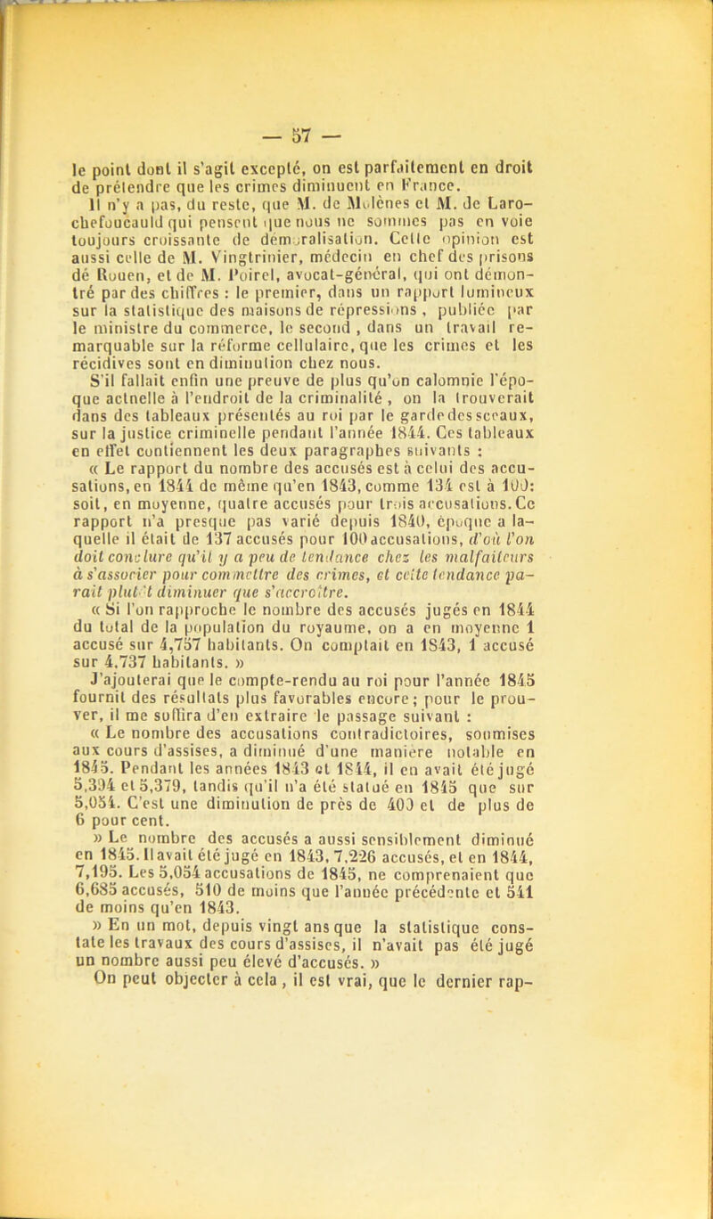 le point dont il s’agit excepté, on est parfaitement en droit de prétendre que les crimes diminuent en France. Il n’y a pas, dn reste, que M. de Molcnes et M. de Laro- cbefüucauld qui pensent que nous ne sommes pas envoie toujours croissante de dém iralisalioti. Celle opinion est aussi celle de M. Vingtrinier, médecin en chef des prisons dé Rouen, et de AI. l'oirel, avocat-général, (pji ont démon- tré par des cliiffrcs : le premier, dans un rapport lumineux sur la slalislique des maisons de répressions , publiée par le ministre du commerce, le second , dans un travail re- marquable sur la réforme cellulaire, que les crimes et les récidives sont endiminulion chez nous. S'il fallait enfin une preuve de plus qu’on calomnie l’épo- que actuelle à l’endroit de la criminalité , on la trouverait dans des tableaux présentés au roi par le garde des sceaux, sur la justice criminelle pendant l’année 1844. Ges tableaux en elfet contiennent les deux paragraphes suivants : « Le rapport du nombre des accusés est à celui des accu- sations, en 1844 de même qu’en 1843, comme 134 est à lUO: soit, en moyenne, quatre accusés pour trois aecusalions.Ce rapport n’a presque pas varié depuis 1840, époque a la- quelle il était de 137 accusés pour 100accusations, d'où l’on doit conclure qu'il y a peu de tendance chez les malfaiteurs à s’associer pour commettre des crimes, et cette tendance pa- rait plut d diminuer que s'accroître. (( Si l’on rapproche le nombre des accusés jugés en 1844 du total de la population du royaume, on a en moyenne 1 accusé sur 4,737 habitants. On comptait en 1S43, 1 accusé sur 4.737 habitants. » J’ajouterai que le compte-rendu au roi pour l’année 1845 fournil des résultats plus favorables encore; pour le prou- ver, il me suffira d’en extraire le passage suivant : « Le nombre des accusations contradictoires, soumises aux cours d’assises, a diminué d'une maniéré notable en 1845. Pendant les années 1843 ot 1844, il en avait été jugé 5,334 et 5,379, tandis qu’il n’a été statué en 1843 que sur 5,054. C’est une diminution de près de 40D et de plus de 6 pour cent. » Le nombre des accusés a aussi sensiblement diminué en 1845. Il avait été jugé en 1843,7,226 accusés, et en 1844, 7,193. Les 5,034 accusations de 1845, ne comprenaient que 6,685 accusés, 510 de moins que l’anuée précédente cl 541 de moins qu’en 1843. » En un mot, depuis vingt ans que la slalislique cons- tate les travaux des cours d’assises, il n’avait pas été jugé un nombre aussi peu élevé d’accusés. » On peut objecter à cela , il esl vrai, que le dernier rap-