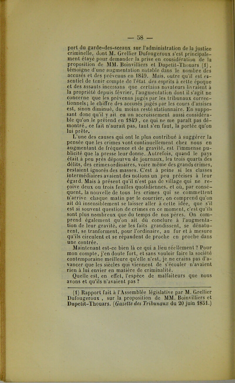 port (lu garde-des-sceaux sur l’administration de la justice criminelle, dont M. Grellier Dufougeroux s’est principale- ment élayé pour demander la prise en considération de la proposition de MM. Boinvilliers et Dupetil-Tliouars (1), témoigne d’une augmentation notable dans le nombre des accusés et des prévenus en 1849. Mais, outre qu'il est es- sentiel de tenir compte de rélal des esprits à celte époque et des assauts incessans (jue certains novateurs li\raient à la propriété depuis février, l’augmeulalion dont il s’agit ne concerne que les prévenus jugés par les tribunaux correc- tionnels; le cliiffre des accusés jugés par les cours d’assises est, sinon diminué, du moins resté stationnaire. En suppo- sant donc qu’il y ail eu un accroissement aussi considéra- ble qu’on le prétend en 1849 , ce qui ne nie parait pas dé- montré, ce fait n’aurait pas, tant s’en faut, la portée qu’on lui prête. L’une des causes qui ont le plus contribué à suggérer la pensée que les crimes vont continuellement chez nous en augmentant de fréquence et de gravité, est l’immense pu- blicité que la presse leur donne. Autrefois, quand le pays était à peu près dépourvu de journaux, les trois quarts des délits, des crimesordinaires, voire même des grands crimes, restaient ignorés des masses. C’est à peine si les classes intermédiaires avaient des notions un peu précises à leur égard. Mais à présent qu’il n’est pas de village qui ne re- çoive deux ou trois feuilles quotidiennes, et où, par consé- quent, la nouvelle de tous les crimes qui se commettent n’arrive chaque malin par le courrier, on comprend qu’on ail dû insensiblement se laisser aller à celle idée, que s’il est si souvent question de crimes en ce moment, c’est qu’ils sont plus nombreux que du temps de nos pères. On com- prend également qu’on ait dù conclure à l’augmenta- tion de leur gravité, car les faits grandissent, se dénatu- rent, se Iranforment, pour l’ordinaire, au fur et à mesure qu’ils circulent et se répandent de proche en proche dans une contrée. Maintenant est-ce bien là ce qui a lieu réellement ? Pour mon cotnpte, j’en doute fort, et sans vouloir faire la société contemporaine meilleure qu’elle n’est, je ne crains pas d’a- vancer que les siècles qui viennent de s’écouler n’avaient rien à lui envier en matière de criminalité. Quelle est, en effet, l’espèce de malfaiteurs que nous avons et qu’ils n’avaient pas ? (1) Rapport fait à l’Assemblée législative par M. Grellier Dufougeroux , sur la proposition de MM. Boinvilliers et Dupelit-Thouars. {Gazette des Tribunaux du 20 juin 1851.)