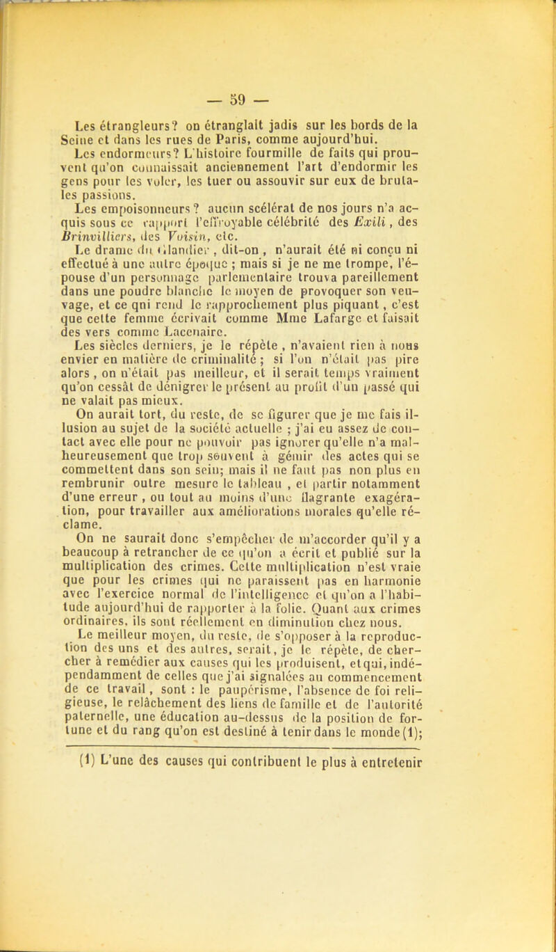 Les étrangleurs? on étranglait jadis sur les bords de la Seine et dans les rues de Paris, comme aujourd’hui. Les endornicurs? L Listoirc fourmille de faits qui prou- vent qu’on cuiinaissait anciennement l’art d’endormir les gens pour les voler, les tuer ou assouvir sur eux de bruta- les passions. Les empoisonneurs? aucun scélérat de nos jours n’a ac- quis sous ce laïqiurl l’clTroyable célébrité des Exili, des Brinvilliers, des Vuisin, etc. Le drame du illantiier , dit-on , n’aurait été ni conçu ni effectué à une autre époque ; mais si je ne me trompe, l’é- pouse d’un personnage parlementaire trouva pareillement dans une poudre blanclic le moyen de provoquer son veu- vage, et ce qni rend le rapprochement plus piquant, c’est que cette femme écrivait comme Mme Lafargc et faisait des vers comme Lncenairc. Les siècles derniers, je le répète , n’avaient rien à nous envier en matière de criminalité ; si l’on n’éluil pas pire alors , on n'élail pas meilleur, et il serait temps vraiment qu’on cessât de dénigrer le présent au prolit d’un passé qui ne valait pas mieux. On aurait tort, du reste, de se figurer que je me fais il- lusion au sujet de la société actuelle ; j’ai eu assez de con- tact avec elle pour ne pouvoir pas ignorer qu’elle n’a mal- heureusement que trop souvent à gémir des actes qui se commettent dans son sein; mais il ne faut pas non plus en rembrunir outre mesure le tableau , el jvarlir notamment d’une erreur , ou tout au moins d’une flagrante exagéra- tion, pour travailler aux améliorations morales qu’elle ré- clame. On ne saurait donc s’empêcher de m’accorder qu’il y a beaucoup à retrancher de ce qu’on a écrit et publié sur la multiplication des crimes. Cette mulli|dication n’est vraie que pour les crimes (]ui ne paraissent pas en harmonie avec l’exercice normal de l’intelligence el qu’on a l’habi- tude aujourd’hui de rapporter à la folie. Quant aux crimes ordinaires, ils sont réellement en diminution chez nous. Le meilleur moyen, du reste, de s’opposer à la reproduc- tion des uns et des autres, serait, je le répète, de cher- cher à remédier aux causes qui les produisent, el qui, indé- pendamment de celles que j’ai signalées au commencement de ce travail, sont : le paupérisme, l’absence de foi reli- gieuse, le relâchement des liens de famille et de l’autorité paternelle, une éducation au-dessus de la position de for- tune el du rang qu’on est destiné â tenir dans le monde (1); (1) L’une des causes qui contribuent le plus à entretenir
