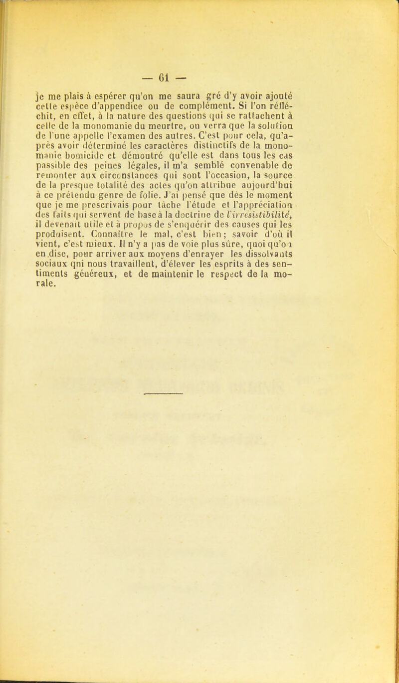 je me plais à espérer qu’on me saura gré d’y avoir ajouté celle espèce d’appendice ou de complément. Si l’on réflé- chit, en effet, à la nature des questions (iiii se rattachent à celle de la monomanie du meurire, on verra que la solution de l'une appelle l’examen des autres. C’est pour cela, qu’a- près avoir déterminé les caractères distinctifs de la mono- manie homicide et déraoutré qu’elle est dans tous les cas passible des peines légales, il m’a semblé convenable de remonter aux circonstances qui sont l’occasion, la source de la presque totalité des actes qn’on attribue aujourd’hui à ce prétendu genre de folie. J’ai pensé que dés le moment que je me jircscrivais pour tâche l'étude et l’apprécialion des faits (pli servent de baseà la doctrine de l'irréshlihiliié, il devenait utile et à propos de s’emjuérir des causes qui les produisent. Connaître le mal, c'est bien ; savoir d’où il vient, c’est mieux. Il n’y a pas de voie plus sûre, quoi qu’o i en.dise, pour arriver aux moyens d’enrayer les dissolvants sociaux qni nous travaillent, d’élever les esprits à des sen- timents géüéreux, et de maintenir le respect de la mo- rale.